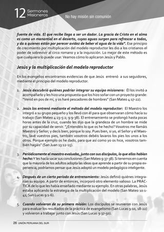26 UNIÓN PERUANA DEL SUR
No hay misión sin comunión
Sermones
Misioneros12
fuente de vida. El que recibe llega a ser un dador. La gracia de Cristo en el alma
es como un manantial en el desierto, cuyas aguas surgen para refrescar a todos,
y da a quienes están por perecer avidez de beber el agua de la vida”. Ese principio
de crecimiento por multiplicación del modelo reproductor les dio a los cristianos el
poder de sobrevivir al circo romano y a la inquisición. Lo mejor de este método es
que cualquiera lo puede usar.Veamos cómo lo aplicaron Jesús y Pablo.
Jesús y la multiplicación del modelo reproductor
En los evangelios encontramos evidencias de que Jesús entrenó a sus seguidores,
mediante el principio del modelo reproductor.
1.	 Jesús descubrió quiénes podríar integrar su equipo misionero: Él los invitó a
acompañarlo y les hizo una propuesta que los hizo soñar con un proyecto grande:
“Venid en pos de mí, y os haré pescadores de hombres” (San Mateo 4:17-22).
2.	 Jesús los entrenó mediante el método del modelo reproductor: El Maestro los
integró a su grupo pequeño y los llevó con él para que observaran cómo hacía su
trabajo (San Mateo 4:23-5:2; 9:9-38). El entrenamiento se prolongó hasta pocas
horas antes de la cruz, cuando les dijo que la grandeza de un hombre se mide
por su capacidad de servir. ”¿Entendéis lo que os he hecho? Vosotros me llamáis
Maestro y Señor; y decís bien, porque lo soy. Pues bien, si yo, el Señor y el Maes-
tro, lavé vuestros pies, también vosotros debéis lavaros los pies los unos a los
otros. Porque ejemplo os he dado, para que así como yo os hice, vosotros tam-
bién hagáis” (San Juan 13:12-15).
3.	 Periódicamente el maestro evaluaba, junto con sus discípulos, lo que ellos habían
hecho:Y leshacía sacar sus conclusiones (SanMateo 9:37-38).Si tenemos encuenta
que la mayoría de los adultos adopta las ideas que aprende a partir de su propia ex-
periencia, podríamos pensar que Jesús adoptó un modelo pedagógico inteligente.
4.	 Después de un cierto período de entrenamiento: Jesús definió quiénes integra-
rían su equipo. A partir de entonces, incorporó otro elemento valioso: La PRÁC-
TICA de lo que les había enseñado mediante su ejemplo. En otras palabras, Jesús
estaba aplicando la estrategia de la multiplicación del modelo (San Mateo 10:1-
41; San Lucas 9:1-6).
5.	 Cuando volvieron de su primera misión: Los discípulos se reunieron con Jesús
para evaluar los resultados de la práctica de evangelismo (San Lucas 9:10, 18-22)
y volvieron a trabajar junto con Jesús (San Lucas 9:37-50).
 
