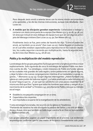 No hay misión sin comunión
Sermones
Misioneros12
UNIÓN PERUANA DEL SUR 27
	 Poco después Jesús envió a setenta laicos con la misma misión encomendada
a los apóstoles, y les dio las mismas instrucciones, aunque más detalladas (San
Lucas 10).
6.	 A medida que los discípulos ganaban experiencia: Comenzaron a trabajar y
contaron con Jesús como parte de su equipo (San Mateo 13:1-3, 10-18, 34-38, 51).
Un área que incluyó en esos diálogos de equipo tuvo que ver con algunos princi-
pios de liderazgo cristiano (San Lucas 22:24-30; San Mateo 18:1-5).
	 Finalmente Jesús se fue, pero antes de hacerlo les dijo: “Como el padre me
envió, así también yo os envío” (San Juan 20:21). Había llegado el momento
en el cual ellos estaban capacitados para reproducirse en los nuevos creyen-
tes, los cuales seguirían creciendo por multiplicación, hasta la segunda veni-
da de Cristo (San Mateo 24:14; 18:18-20).
Pablo y la multiplicación del modelo reproductor
La estrategia de los grupos pequeños fue lo que permitió a la Iglesia primitiva crecer
explosivamente. Solo siguiendo de cerca la estrategia del apóstol Pablo nos dare-
mos cuenta de ello. “La estrategia y visión misionera de Pablo era fundar iglesias
en las ciudades más grandes de cada región y entre poblaciones sin iglesia alguna,
y dejar la labor a las nuevas congregaciones mientras él se trasladaba a nuevas re-
giones…” (Romanos 15:19-23). Surgen algunas interrogantes: ¿Habrá fundado una
iglesia en cada pueblo de toda esa región? ¿Le había predicado a cada individuo en
la zona? Seguro que no. ¿Y por qué tan satisfecho con unos pocos creyentes? Si él
mismo escribió que Dios “quiere que todos los hombres sean salvos y vengan al co-
nocimiento de la verdad” (1Timoteo 2:4), sencillamente Pablo creía que su método
era el mejor.
•	 Establecía una pequeña congregación en un área.
•	 Capacitaba a los creyentes.
•	 Los impulsaba a ocuparse de la evangelización de los alrededores.
Y esta estrategia funcionaba. Así ocurrió con la iglesia en Tesalónica.
“Partiendo de vosotros ha sido divulgada la palabra del Señor; y no solo en Mace-
donia y Acaya, sino que también en todo lugar vuestra fe en Dios se ha extendido
(1 Tesalonicenses 1:8).
Los grupos pequeños jugaron un papel importante en el proceso. Las evidencias
arqueológicas confirman que la casa media de la época cómodamente solo podía
 