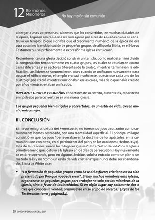 28 UNIÓN PERUANA DEL SUR
No hay misión sin comunión
Sermones
Misioneros12
albergar a unas 20 personas, sabemos que los convertidos, en muchas ciudades de
la época, llegaron con rapidez a ser miles, pero por cerca de 200 años nunca se cons-
truyó un templo, lo que significa que el crecimiento numérico de la época no era
otra cosa sino la multiplicación de pequeños grupos; de allí que la Biblia, en el Nuevo
Testamento, usa profusamente la expresión “la iglesia en tu casa”.
Recientemente una iglesia decidió construir un templo, por lo cual determinó dividir
la congregación temporalmente en cuatro grupos, los cuales se reunían en cuatro
casas diferentes y en sectores diferentes de la ciudad, mientras terminaban la edi-
ficación. Los líderes se sorprendieron, pues cuando se unificaron nuevamente para
ocupar el edificio nuevo, el templo era casi insuficiente, puesto que cada uno de los
cuatro grupos creció, mientras funcionaban en las casas, más de lo que había crecido
por años mientras estaban unificados.
IMPLANTEGRUPOS PEQUEÑOS en sectores de su distrito, aliméntelos, capacítelos
e impúlselos para convertirse en una nueva iglesia.
Los grupos pequeños bien dirigidos y convertidos, en un estilo de vida, crecen mu-
cho más y mejor.
III. CONCLUSIÓN
El mayor milagro, del día del Pentecostés, no fueron los 3000 bautizados como co-
múnmente hemos destacado, con una mentalidad superficial. El principal milagro
consistió en que los 3000 “perseveraban en la doctrina de los apóstoles, en la co-
munión unos con otros, en el partimiento del pan y en las oraciones (Hechos 2:42).
Una de las razones fueron los “Hogares iglesias”. Este “estilo de vida” de la Iglesia
primitiva fue lo que sostuvo a la Iglesia en los días de persecución. Hoy nuevamente
se está recuperando, pero en algunos ámbitos solo ha entrado como un plan o un
método más y no “como un estilo de vida cristiana” que nunca debe ser abandona-
do. Elena de White dice:
•	 “La formación de pequeños grupos como base del esfuerzo cristiano me ha sido
presentada porUno que no puede errar”. Si hay muchos miembros en la iglesia,
organícense en pequeños grupos para trabajar no solo por los miembros de la
iglesia, sino a favor de los incrédulos. Si en algún lugar hay solamente dos o
tres que conocen la verdad, organícense en su grupo de obreros. (Joyas de los
Testimonios tomo 3 página 84).
 