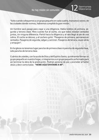 No hay misión sin comunión
Sermones
Misioneros12
UNIÓN PERUANA DEL SUR 29
“Solo cuando coloquemos a un grupo pequeño en cada cuadra, manzana o sector, de
las ciudades donde vivimos, habremos cumplido la gran misión.
Un hombre sacó pasaje para viajar a una diligencia. Había boletos de primera, se-
gunda y tercera clase. Pero cuando fue al coche, vio que todos estaban sentados
juntos, sin ninguna diferencia. Partió hacia la diligencia y al rato llegó al pie de una
colina. El coche se detuvo, y el cochero gritó: “Pasajeros de primera, permanezcan
sentados. Pasajeros de segunda, salgan y caminen. Pasajeros de tercera, vayan atrás
y empujen”.
En la iglesia no tenemos lugar para los de primera clase ni para los de segunda clase,
solo para los de tercera clase.
Cuántos de ustedes, con la ayuda de Dios y del EspírituSanto, quisiéramos formar un
grupo pequeño en nuestro hogar, o integrarnos a un grupo pequeño ya formado para
así terminar la obra de la predicación. Podrían ponerse de pie y prometer al Señor
Jesús y decir como Isaías: “HEME AQUÍ ENVÍAME A MÍ”.
 