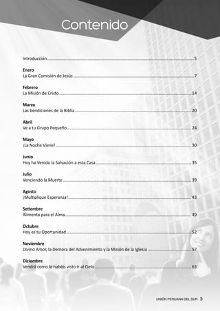UNIÓN PERUANA DEL SUR 3
Contenido
Introducción............................................................................................................................. 5
Enero
La Gran Comisión de Jesús....................................................................................................... 7
Febrero
La Misión de Cristo................................................................................................................. 14
Marzo
Las bendiciones de la Biblia.................................................................................................... 20
Abril
Ve a tu Grupo Pequeño.......................................................................................................... 24
Mayo
¡La Noche Viene!.................................................................................................................... 30
Junio
Hoy ha Venido la Salvación a esta Casa.................................................................................. 35
Julio
Venciendo la Muerte.............................................................................................................. 39
Agosto
¡Multiplique Esperanza!......................................................................................................... 43
Setiembre
Alimento para el Alma............................................................................................................ 49
Octubre
Hoy es tu Oportunidad........................................................................................................... 52
Noviembre
Divino Amor, la Demora del Advenimiento y la Misión de la Iglesia......................................57
Diciembre
Vendrá como le habéis visto ir al Cielo................................................................................... 63
 