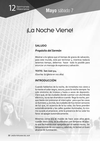 30 UNIÓN PERUANA DEL SUR
Sermones
Misioneros12 Mayo sábado 7
¡La Noche Viene!
SALUDO
Propósito del Sermón
Mostrar a la iglesia que el tiempo de gracia de salvación,
para este mundo, está por terminar y, mientras todavía
tenemos tiempo, debemos hacer todo lo posible para
anunciar un mensaje de esperanza y salvación.
TEXTO. San Juan 9:4
(Que lea la iglesia en voz alta)
INTRODUCCIÓN
Cuando hablamos de la noche, de inmediato nos viene a
la mente el color negro, oscuro, pues la noche siempre ha
sido sinónimo de tristeza y hasta a veces de depresión.
Claro que, en las ciudades donde cuentan con alumbrado
eléctrico, no es tan dramático cuando llega la noche, por-
que basta con presionar el interruptor para que las casas
se iluminen; y, es más, las ciudades de hoy tienen sensores
de luz que, en ausencia de la luz solar, los faros prenden
automáticamente y las calles quedan iluminadas, lo mis-
mo sucede al amanecer, ante la presencia de luz solar los
faros se apagan automáticamente.
Miremos cómo era el mundo de hace 2000 años atrás
cuando Jesús vivía, se alumbraban con lámparas de acei-
te que fácilmente eran apagadas por el menor viento, las
lámparas eran de uso casero y, además, no tenían un buen
alcance de iluminación.
 