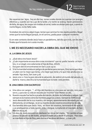No hay misión sin comunión
Sermones
Misioneros12
UNIÓN PERUANA DEL SUR 31
No vayamos tan lejos, hoy en día hay zonas rurales donde no cuentan con energía
eléctrica y, cuando son las 5:30 de la tarde y la noche se acerca, hacen previsiones
de leña, de agua, las ovejas son traídas al corral, todos se alistan para que, cuando la
noche llegue, no les falte nada.
Si estaban de camino a algún lugar, tenían que caminar lo más rápido posible y llegar
antes que la noche llegue porque, en el camino, podía pasar cualquier incidente.
Es en este contexto donde Jesús hace un paralelismo, del día que vivía, con los días
finales que le tocará vivir a este mundo.
I. ME ES NECESARIO HACER LA OBRA DEL QUE ME ENVIÓ
A. LA OBRA DE JESÚS
a.	 ¿Qué obra vino hacer Jesús?
b.	 ¿Cuán importante era esa obra o ese ministerio? que no podía hacerlo un hom-
bre, ni un ángel, sino solamente el hijo de Dios: JESÚS.
c.	 Esa gran obra la encontramos en San Lucas 19:10.
d.	 Si la humanidad estaba en peligro de perderse para siempre, Dios tenía que idear
un plan con lo mejor que tenía; y lo mejor que tenía y lo que más amaba era su
amado hijo Jesús, San Juan 3:16.
e.	 Jesús vino e hizo la gran obra de la salvación, de redimir al mundo del pecado, a
darle la mano y decirle a la humanidad que no todo está perdido.
B. UNA OBRA CON SACRIFICIO
a.	 Una obra con sangre. “…el Hijo del Hombre no vino para ser servido, sino para
servir, y para dar su vida en rescate por muchos” (San Mateo 20:28).
b.	 Nuestro rescate fue hecho a prueba de traición, de dolor de bofetadas y sangre.Casi
siempre es la manera cómo los hombres pagamos aJesús.Siempre la indiferencia.
c.	 Jesús descendió de la cruz muerto y sin sangre, aparentemente derrotado por sus
detractores, sin embargo, es en su muerte donde nosotros encontramos la vida.
d.	 Esa bendita obra que Jesús hizo, en favor de nosotros, terminará el día que tú
y yo prediquemos a toda nación, tribu y lengua, cumpliendo el mandato de San
Marcos 16:15,16.
e.	 La obra de Jesús consistió en deshacer las obras del diablo, “En cambio el que
practica el pecado es del diablo, porque el diablo peca desde el principio. Para esto
se manifestó el Hijo de Dios, para deshacer las obras del diablo”. (1Juan 3:8).
 