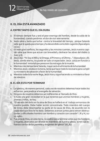 32 UNIÓN PERUANA DEL SUR
No hay misión sin comunión
Sermones
Misioneros12
II. EL DÍA ESTÁ AVANZADO
A. ENTRETANTO QUE EL DÍA DURA
a.	 El tiempo siempre fue y será el peor enemigo del hombre, desde la caída de la
humanidad, cuando perdimos el don de vivir eternamente.
b.	 Jesús sabía y tenía que luchar contra la brevedad del tiempo, porque Satanás
sabe que le queda poco tiempo y ha descendido como león rugiente (Apocalipsis
22:12).
c.	 En este gran conflicto, los segundos y los minutos cuentan, Jesús nuestro capi-
tán sabe que tiene que actuar con brevedad y deshacer las obras del diablo (1
Juan 3:8).
d.	 Jesús dijo: “Yo Soy el Alfa y la Omega, el Primero y el Último…” (Apocalipsis 1:8).
Jesús, siendo eterno, no puede ser solo un espectador. Jesús actúa en función a
la humanidad inmortal que perece en los estragos de la muerte.
e.	 Mientras más tiempo tieneSatanás, mayor será el sufrimiento de la humanidad.
f.	 Mientras Jesús estaba en la tierra, tenía que hacer todo lo necesario para cumplir
su ministerio de salvación a favor de la humanidad.
g.	 Mientras todavía la noche llega, Jesús hizo y sigue haciendo su ministerio a favor
de nosotros.
B. EL DÍA ESTÁ PORTERMINAR
a.	 La Iglesia y, de manera personal, cada uno de nosotros debemos hacer todos los
esfuerzos para predicar el evangelio de salvación.
b.	 Ninguno de nosotros debemos ser indiferentes al llamado de Dios.
c.	 Si hubo una gran necesidad en la que tenemos que unirnos hombres y mujeres,
jóvenes y niños, es hoy.
d.	 “El secreto del éxito en la obra de Dios se hallará en el trabajo armonioso de
nuestro pueblo. Debe haber acción concentrada. Todo miembro del cuerpo
de Cristo debe desempeñar su parte en la causa de Dios, de acuerdo con la
capacidad que Dios le ha dado. Debemos avanzar juntos para vencer obstruc-
ciones y dificultades hombro con hombro y corazón con corazón” ( R y H, 02-
12-1980).
e.	 “La obra de Dios, en esta tierra, no podrá nunca terminar antes que los hombres
y mujeres, abarcados por el total de miembros de nuestra iglesia, aúnen sus es-
fuerzos con los de los pastores y dirigentes de Iglesia” (SC,87).
 
