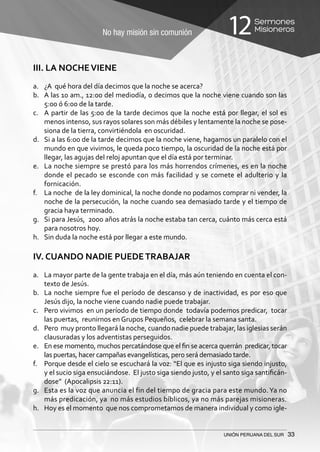 No hay misión sin comunión
Sermones
Misioneros12
UNIÓN PERUANA DEL SUR 33
III. LA NOCHEVIENE
a.	 ¿A qué hora del día decimos que la noche se acerca?
b.	 A las 10 am., 12:00 del mediodía, o decimos que la noche viene cuando son las
5:00 ó 6:00 de la tarde.
c.	 A partir de las 5:00 de la tarde decimos que la noche está por llegar, el sol es
menos intenso, sus rayos solares son más débiles y lentamente la noche se pose-
siona de la tierra, convirtiéndola en oscuridad.
d.	 Si a las 6:00 de la tarde decimos que la noche viene, hagamos un paralelo con el
mundo en que vivimos, le queda poco tiempo, la oscuridad de la noche está por
llegar, las agujas del reloj apuntan que el día está por terminar.
e.	 La noche siempre se prestó para los más horrendos crímenes, es en la noche
donde el pecado se esconde con más facilidad y se comete el adulterio y la
fornicación.
f.	 La noche de la ley dominical, la noche donde no podamos comprar ni vender, la
noche de la persecución, la noche cuando sea demasiado tarde y el tiempo de
gracia haya terminado.
g.	 Si para Jesús, 2000 años atrás la noche estaba tan cerca, cuánto más cerca está
para nosotros hoy.
h.	 Sin duda la noche está por llegar a este mundo.
IV. CUANDO NADIE PUEDETRABAJAR
a.	 La mayor parte de la gente trabaja en el día, más aún teniendo en cuenta el con-
texto de Jesús.
b.	 La noche siempre fue el período de descanso y de inactividad, es por eso que
Jesús dijo, la noche viene cuando nadie puede trabajar.
c.	 Pero vivimos en un período de tiempo donde todavía podemos predicar, tocar
las puertas, reunirnos en Grupos Pequeños, celebrar la semana santa.
d.	 Pero muy pronto llegará la noche, cuando nadie puede trabajar, las iglesias serán
clausuradas y los adventistas perseguidos.
e.	 En ese momento, muchos percatándose que el fin se acerca querrán predicar, tocar
las puertas, hacer campañas evangelísticas, pero será demasiado tarde.
f.	 Porque desde el cielo se escuchará la voz: “El que es injusto siga siendo injusto,
y el sucio siga ensuciándose. El justo siga siendo justo, y el santo siga santificán-
dose” (Apocalipsis 22:11).
g.	 Esta es la voz que anuncia el fin del tiempo de gracia para este mundo.Ya no
más predicación, ya no más estudios bíblicos, ya no más parejas misioneras.
h.	 Hoy es el momento que nos comprometamos de manera individual y como igle-
 