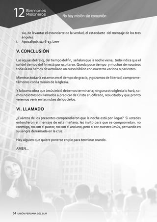 34 UNIÓN PERUANA DEL SUR
No hay misión sin comunión
Sermones
Misioneros12
sia, de levantar el estandarte de la verdad, el estandarte del mensaje de los tres
ángeles.
i.	 Apocalipsis 14: 6-13. Leer
V. CONCLUSIÓN
Las agujas del reloj, del tiempo del fin, señalan que la noche viene; todo indica que el
sol del tiempo del fin está por ocultarse. Queda poco tiempo y muchos de nosotros
todavía no hemos desarrollado un curso bíblico con nuestros vecinos o parientes.
Mientras todavía estamos en el tiempo de gracia, y gozamos de libertad, comprome-
támonos con la misión de la Iglesia.
Y la buena obra queJesús inició debemos terminarla; ninguna otra Iglesia lo hará, so-
mos nosotros los llamados a predicar de Cristo crucificado, resucitado y que pronto
veremos venir en las nubes de los cielos.
VI. LLAMADO
¿Cuántos de los presentes comprendieron que la noche está por llegar? Si ustedes
entendieron el mensaje de esta mañana, les invito para que se comprometan, no
conmigo, no con el pastor, no con el anciano, pero sí con nuestro Jesús, pensando en
su sangre derramada en la cruz.
Hay alguien que quiere ponerse en pie para terminar orando.
AMÉN…
 