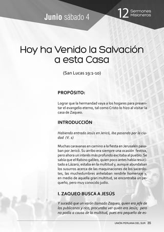 Sermones
Misioneros12
UNIÓN PERUANA DEL SUR 35
Junio sábado 4
(San Lucas 19:1-10)
PROPÓSITO:
Lograr que la hermandad vaya a los hogares para presen-
tar el evangelio eterno, tal como Cristo lo hizo al visitar la
casa de Zaqueo.
INTRODUCCIÓN
Habiendo entrado Jesús en Jericó, iba pasando por la ciu-
dad (V. 1)
Muchas caravanas en camino a la fiesta en Jerusalén pasa-
ban por Jericó. Su arribo era siempre una ocasión festiva,
pero ahora un interés más profundo excitaba al pueblo.Se
sabía que el Rabino galileo, quien poco antes había resuci-
tado a Lázaro, estaba en la multitud y, aunque abundaban
los susurros acerca de las maquinaciones de los sacerdo-
tes, las muchedumbres anhelaban rendirle homenaje y,
en medio de aquella gran multitud, se encontraba un pe-
queño, pero muy conocido judío.
I. ZAQUEO BUSCA A JESÚS
Y sucedió que un varón llamado Zaqueo, quien era jefe de
los publicanos y rico, procuraba ver quién era Jesús; pero
no podía a causa de la multitud, pues era pequeño de es-
Hoy ha Venido la Salvación
a esta Casa
 