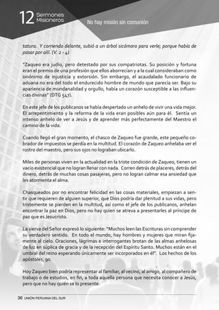 36 UNIÓN PERUANA DEL SUR
No hay misión sin comunión
Sermones
Misioneros12
tatura. Y corriendo delante, subió a un árbol sicómoro para verle; porque había de
pasar por allí. (V. 2 - 4)
“Zaqueo era judío, pero detestado por sus compatriotas. Su posición y fortuna
eran el premio de una profesión que ellos aborrecían y a la cual consideraban como
sinónimo de injusticia y extorsión. Sin embargo, el acaudalado funcionario de
aduana no era del todo el endurecido hombre de mundo que parecía ser. Bajo su
apariencia de mundanalidad y orgullo, había un corazón susceptible a las influen-
cias divinas” (DTG 547).
En este jefe de los publicanos se había despertado un anhelo de vivir una vida mejor.
El arrepentimiento y la reforma de la vida eran posibles aún para él. Sentía un
intenso anhelo de ver a Jesús y de aprender más perfectamente del Maestro el
camino de la vida.
Cuando llegó el gran momento, el chasco de Zaqueo fue grande, este pequeño co-
brador de impuestos se perdía en la multitud. El corazón de Zaqueo anhelaba ver el
rostro del maestro, pero sus ojos no lograban ubicarlo.
Miles de personas viven en la actualidad en la triste condición de Zaqueo, tienen un
vacío existencial que no logran llenar con nada. Corren detrás de placeres, detrás del
dinero, detrás de muchas cosas pasajeras, pero no logran calmar esa ansiedad que
les atormenta el alma.
Chasqueados por no encontrar felicidad en las cosas materiales, empiezan a sen-
tir que requieren de alguien superior, que Dios podría dar plenitud a sus vidas, pero
tristemente se pierden en la multitud, así como el jefe de los publicanos, anhelan
encontrar la paz en Dios, pero no hay quien se atreva a presentarles al príncipe de
paz que es Jesucristo.
La sierva del Señor expresó lo siguiente: “Muchos leen las Escrituras sin comprender
su verdadero sentido. En todo el mundo, hay hombres y mujeres que miran fija-
mente al cielo. Oraciones, lágrimas e interrogantes brotan de las almas anhelosas
de luz en súplica de gracia y de la recepción del Espíritu Santo. Muchos están en el
umbral del reino esperando únicamente ser incorporados en él”. Los hechos de los
apóstoles, 90.
Hoy Zaqueo bien podría representar al familiar, al vecino, al amigo, al compañero de
trabajo o de estudios, en fin, a toda aquella persona que necesita conocer a Jesús,
pero que no hay quién se lo presente.
 