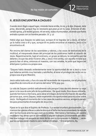 No hay misión sin comunión
Sermones
Misioneros12
UNIÓN PERUANA DEL SUR 37
II. JESÚS ENCUENTRA A ZAQUEO
Cuando Jesús llegó a aquel lugar, mirando hacia arriba, le vio, y le dijo: Zaqueo, date
prisa, desciende, porque hoy es necesario que pose yo en tu casa. Entonces él des-
cendió aprisa, y le recibió gozoso. Al ver esto, todos murmuraban, diciendo que había
entrado a posar con un hombre pecador. (V. 5 -7)
Había algo que Zaqueo no sabía que, aunque él no lograba ver a Jesús, el Señor
ya lo había visto a él y que, aunque él no podía encontrar al maestro, Jesús sí lo
encontraría a él.
Por encima del clamor de los sacerdotes y rabinos, y las voces de bienvenida de la
multitud, el inexpresado deseo del principal de los publicanos habló al corazón de
Jesús. Repentinamente, bajó el sicómoro, un grupo se detuvo, la compañía que iba
delante y la que iba atrás hicieron alto, y Jesús miró arriba, con aquella mirada que
parecía leer el alma, entonces el maestro, con voz amable, le pidió que bajara del
árbol para ir juntos a su propia casa.
“Zaqueo había deseado ardientemente tener la oportunidad de ver a Jesús y tuvo
que haberse sentido muy honrado y satisfecho, al tener el privilegio de recibir en su
propia casa al gran Maestro.
Jesús sabía todo esto, y fue a la casa del recaudador de impuestos, con el propósito
específico de instruirlo en el camino del reino” DTG 509-510.
La vida de Zaqueo cambió radicalmente solo porque Cristo decidió detener su viaje
para ir a la casa de este jefe de los publicanos. De igual modo, Dios desea utilizarte,
querido hermano o hermana, para obrar el milagro de la transformación de aquellas
personas que, como Zaqueo, están esperando una oportunidad para escuchar sobre
Jesús. Ha llegado el momento de ir a las casas de nuestros vecinos, amigos o parien-
tes para presentarles el evangelio de Jesucristo.
Fíjese en lo que dice el Espíritu de Profecía: “La verdad triunfará gloriosamente. Co-
miencen las iglesias a llevar a cabo la obra que elSeñor les ha encomendado: la obra de
abrir las Escrituras ante los que viven en tinieblas. Hermanos y hermanas, en vuestro
vecindario hay almas que se convertirían si alguien trabajara juiciosamente por ellos.
Hay que trabajar con empeño en favor de los que no comprenden la Palabra. …verán
que los campos están maduros para realizar el trabajo…” El evangelismo, 89.
 
