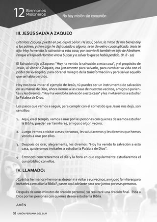 38 UNIÓN PERUANA DEL SUR
No hay misión sin comunión
Sermones
Misioneros12
III. JESÚS SALVA A ZAQUEO
EntoncesZaqueo, puesto en pie, dijo alSeñor: He aquí,Señor, la mitad de mis bienes doy
a los pobres; y si en algo he defraudado a alguno, se lo devuelvo cuadruplicado.Jesús le
dijo: Hoy ha venido la salvación a esta casa; por cuanto él también es hijo de Abraham.
Porque el Hijo del Hombre vino a buscar y a salvar lo que se había perdido. (V. 8 - 10)
El Salvador dijo a Zaqueo: “Hoy ha venido la salvación a esta casa”, y el propósito de
Jesús, al visitar a Zaqueo, era justamente para salvarlo, para cambiar su vida con el
poder del evangelio, para obrar el milagro de la transformación y para salvar aquello
que se había perdido.
Hoy nos toca imitar el ejemplo de Jesús, tú puedes ser un instrumento de salvación
en las manos de Dios, ahora iremos a las casas de nuestros vecinos, amigos o parien-
tes y les diremos: “Hoy ha venido la salvación a esta casa” y les invitaremos a estudiar
la Palabra de Dios.
Los pasos que vamos a seguir, para cumplir con el cometido que Jesús nos dejó, son
sencillos:
1.	 Aquí, en el templo, vamos a orar por las personas con quienes deseamos estudiar
la Biblia, pueden ser familiares, amigos o algún vecino.
2.	 Luego iremos a visitar a esas personas, les saludaremos y les diremos que hemos
venido a orar por ellos.
3.	 Después de orar, alegremente, les diremos: “Hoy ha venido la salvación a esta
casa, quisieramos invitarles a estudiar la Palabra de Dios”.
4.	 Entonces concretaremos el día y la hora en que regularmente estudiaremos el
curso bíblico con ellos.
IV. LLAMADO:
¿Cuántoshermanosyhermanasdeseaniravisitarasusvecinos,amigosofamiliarespara
invitarles a estudiar la Biblia?, pasen aquí adelante para orar juntos por esas personas.
Después de unos minutos de oración personal, yo realizaré una oración final. Pida a
Dios por las personas con quienes desea estudiar la Biblia.
AMÉN
 