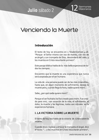 Sermones
Misioneros12
UNIÓN PERUANA DEL SUR 39
Julio sábado 2
Introducción
El texto de hoy se encuentra en 1 Tesalonicenses 4:16.
“Porque el Señor mismo con voz de mando, con voz de
arcángel y con trompeta de Dios, descenderá del cielo; y
los muertos en Cristo resucitarán primero”.
Este pasaje bíblico habla de la más bella esperanza de to-
dos los tiempos.
Encuentro que la muerte es una experiencia que nunca
será aceptada por el ser humano.
La vida de una persona puede ser de las más miserables,
hasta que, en algún momento de sufrimiento, deseas la
muerte pero, cuando llega la hora, nadie quiere morir.
Sabe, ¿por qué nadie quiere morir?
Porque el ser humano no fue creado para morir. Fue crea-
do para vivir, con vocación de la vida; el sufrimiento, el
dolor, la muerte y las lágrimas, todos son intrusos en la
experiencia humana.
I. LAVICTORIA SOBRE LA MUERTE
El texto de hoy nos habla de la victoria de Cristo sobre la
muerte.
Cuando Jesús regrese y al tocar la trompeta el ángel, dice
el texto: “… y los muertos en Cristo resucitarán primero”,
Venciendo la Muerte
 