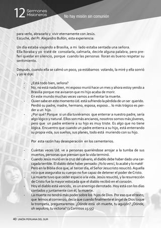 40 UNIÓN PERUANA DEL SUR
No hay misión sin comunión
Sermones
Misioneros12
para verlo, abrazarlo y vivir eternamente con Jesús.
Escuche, del Pr. Alejandro Bullón, esta experiencia:
Un día estaba viajando a Brasilia, a mi lado estaba sentada una señora.
Ella lloraba y yo traté de consolarla, calmarla, decirle alguna palabra, pero pre-
ferí quedar en silencio, porque cuando las personas lloran es bueno respetar su
sentimiento.
Después, cuando ella se calmó un poco, ya estábamos volando, la miré y ella sonrió
y yo le dije:
-	 ¿Está todo bien, señora?
-	 No, no está nada bien, mi esposo murió hace un mes y ahora estoy yendo a
Brasilia porque me avisaron que mi hijo acaba de morir.
	 En este mundo muchas veces vamos a enfrentar la muerte.
-	 Quien sabe en este momentoUd. está sufriendo la pérdida de un ser querido.
	 Perdió su padre, madre, hermano, esposa, esposo… lo más trágico es per-
der a un hijo.
-	 ¿Por qué? Porque si un día tuviéramos que enterrar a nuestro padre, sería
algo lógico y natural. Ellos son más ancianos, nosotros somos más jóvenes,
pero que un padre entierre a su hijo es muy triste. Es algo que no tiene
lógica. Encuentro que cuando un padre entierra a su hijo, está enterrando
su propia vida, sus sueños, sus planes, todo está muriendo con su hijo.
	 Por esta razón hay desesperación en los cementerios.
-	 Cuántas veces Ud. ve a personas queriéndose arrojar a la tumba de sus
muertos, personas que piensan que la vida terminó.
-	 Cuando Jesús murió en la cruz del calvario, el diablo debe haber dado una car-
cajada terrible. El diablo debe haber pensado: ¡Yo lo vencí, lo acabé y lo maté!
	 Pero en la Biblia dice que, al tercer día, elSeñor Jesucristo resucitó.Aquella
roca que aseguraba su cuerpo no fue capaz de detener el poder de Cristo.
-	 La muerte tuvo que ceder espacio a la vida. Jesús resucitó, y la resurrección
de Cristo fue la mayor estocada que el diablo recibió en el corazón.
-	 Hoy el diablo está vencido, es un enemigo derrotado. Hoy está con los días
contados y juntamente con él, la muerte.
-	 La muerte no tendrá más poder sobre los hijos de Dios. Por eso que el texto,
que leímos al comienzo, decía que cuando finalmente el ángel de Dios toque
la trompeta, preguntaremos: ¿Dónde está oh muerte, tu aguijón? ¿Dónde,
oh sepulcro, tu victoria? (1Corintios 15:55)
 
