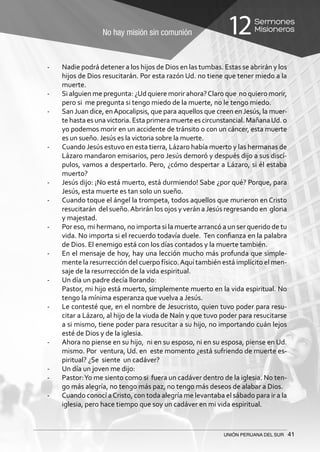 No hay misión sin comunión
Sermones
Misioneros12
UNIÓN PERUANA DEL SUR 41
-	 Nadie podrá detener a los hijos de Dios en las tumbas. Estas se abrirán y los
hijos de Dios resucitarán. Por esta razón Ud. no tiene que tener miedo a la
muerte.
-	 Si alguien me pregunta: ¿Ud quiere morir ahora?Claro que no quiero morir,
pero si me pregunta si tengo miedo de la muerte, no le tengo miedo.
-	 San Juan dice, enApocalipsis, que para aquellos que creen en Jesús, la muer-
te hasta es una victoria. Esta primera muerte es circunstancial. MañanaUd. o
yo podemos morir en un accidente de tránsito o con un cáncer, esta muerte
es un sueño. Jesús es la victoria sobre la muerte.
-	 Cuando Jesús estuvo en esta tierra, Lázaro había muerto y las hermanas de
Lázaro mandaron emisarios, pero Jesús demoró y después dijo a sus discí-
pulos, vamos a despertarlo. Pero, ¿cómo despertar a Lázaro, si él estaba
muerto?
-	 Jesús dijo: ¡No está muerto, está durmiendo! Sabe ¿por qué? Porque, para
Jesús, esta muerte es tan solo un sueño.
-	 Cuando toque el ángel la trompeta, todos aquellos que murieron en Cristo
resucitarán del sueño.Abrirán los ojos y verán aJesús regresando en gloria
y majestad.
-	 Por eso, mi hermano, no importa si la muerte arrancó a un ser querido de tu
vida. No importa si el recuerdo todavía duele. Ten confianza en la palabra
de Dios. El enemigo está con los días contados y la muerte también.
-	 En el mensaje de hoy, hay una lección mucho más profunda que simple-
mente la resurrección del cuerpo físico.Aquí también está implícito el men-
saje de la resurrección de la vida espiritual.
-	 Un día un padre decía llorando:
	 Pastor, mi hijo está muerto, simplemente muerto en la vida espiritual. No
tengo la mínima esperanza que vuelva a Jesús.
-	 Le contesté que, en el nombre de Jesucristo, quien tuvo poder para resu-
citar a Lázaro, al hijo de la viuda de Naín y que tuvo poder para resucitarse
a si mismo, tiene poder para resucitar a su hijo, no importando cuán lejos
esté de Dios y de la iglesia.
-	 Ahora no piense en su hijo, ni en su esposo, ni en su esposa, piense en Ud.
mismo. Por ventura, Ud. en este momento ¿está sufriendo de muerte es-
piritual? ¿Se siente un cadáver?
-	 Un día un joven me dijo:
-	 Pastor:Yo me siento como si fuera un cadáver dentro de la iglesia. No ten-
go más alegría, no tengo más paz, no tengo más deseos de alabar a Dios.
-	 Cuando conocí aCristo, con toda alegría me levantaba el sábado para ir a la
iglesia, pero hace tiempo que soy un cadáver en mi vida espiritual.
 