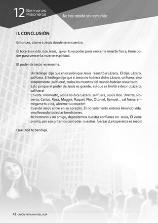 42 UNIÓN PERUANA DEL SUR
No hay misión sin comunión
Sermones
Misioneros12
II. CONCLUSIÓN
Entonces, clame a Jesús donde se encuentra.
Él tocará su vida. Ese Jesús, quien tuvo poder para vencer la muerte física, tiene po-
der para vencer la muerte espiritual.
El poder de Jesús es enorme.
-	 Un teólogo dijo que en ocasión que Jesús resucitó a Lázaro, Él dijo: Lázaro,
sal fuera. El teólogo dijo que si Jesús no hubiera dicho Lázaro, sal fuera, sino
simplemente ¡sal fuera!, todos los muertos del mundo habrían resucitado.
-	 Esto porque el poder de Jesús es grande, así que se limitó a decir: ¡Lázaro,
sal fuera!
	 En este momento, Jesús no dice Lázaro, sal fuera, Jesús dice: ¡Marita, Ro-
berto, Carlos, Rosa, Maggie, Raquel, Flor, Otoniel, Samuel… sal fuera, en-
trégame tu vida, ábreme tu corazón!
-	 Cuando Jesús entre en su corazón, Él no solamente entrará llevando vida,
sino llevando todas las bendiciones.
	 Mi hermano y mi amigo, depositemos nuestra confianza en Jesús, Él viene
pronto, por eso gritemos con todas nuestras fuerzas ¡La Esperanza esJesús!
Que Dios te bendiga.
 