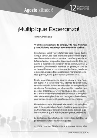 Sermones
Misioneros12
UNIÓN PERUANA DEL SUR 43
Agosto sábado 6
¡Multiplique Esperanza!
Texto: Génesis 28:3
“Y el Dios omnipotente te bendiga, y te haga fructificar
y te multiplique, hasta llegar a ser multitud de pueblos”.
Introducción: Usted ya oyó la famosa frase “crecer duele”.
Aunque común, esa frase expresa lo que sucede en el pro-
cesodecrecimientodeunapersona.Losniñosqueestánen
lafasedelprimerosegundoestirónpuedensentirdolorfre-
cuente o esporádico en la región de las piernas, caderas y
pantorrillas, sin una razón aparente. En general, se trata de
un desequilibrio en el crecimiento de los huesos, tendones
y músculos.Uno puede desarrollarse de manera más acele-
rada que otro, hasta que se igualan y el dolor cesa.
De ahí surgen las quejas de algunos niños y la frase: “cre-
cer duele”. A lo largo de la vida, además del dolor físico,
también vendrán dolores emocionales, los que producen
desaliento. Crecer duele, pero hace un bien increíble des-
pués que el dolor pasa. Crecer duele, pero es necesario.
EnlaBiblia,elcrecimientoestárelacionadoconlamultiplica-
ción,ytambiénimplicadoloryunciertogradodedesaliento,
pero hace un bien increíble para la experiencia cristiana.
El crecimiento en la Biblia está relacionado con multiplica-
ción.EnhebreolapalabraParah=fructificar(generar,produ-
cir, fructificación por generar dentro). Existe también la pa-
labra multiplicar que es Rabah (hacerse grande, desbordar).
La teología de la multiplicación recorre toda la Biblia. La
podemos constatar en diferentes partes:
1.	 En la creación: Dios bendijo a la primera pareja, y les
 