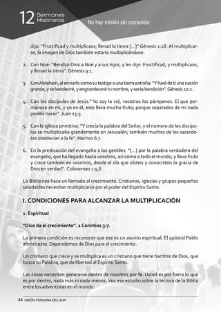 44 UNIÓN PERUANA DEL SUR
No hay misión sin comunión
Sermones
Misioneros12
dijo: “Fructificad y multiplicaos; llenad la tierra […]” Génesis 1:28. Al multiplicar-
se, la imagen de Dios también estaría multiplicándose.
2.	 Con Noé: “Bendijo Dios a Noé y a sus hijos, y les dijo: Fructificad, y multiplicaos,
y llenad la tierra”. Génesis 9:1.
3.	 ConAbraham,alenviarlocomosutestigoaunatierraextraña:“Yharédetiunanación
grande,ytebendeciré,yengrandecerétunombre,yserásbendición”.Génesis12:2.
4.	 Con los discípulos de Jesús:” Yo soy la vid, vosotros los pámpanos. El que per-
manece en mí, y yo en él, este lleva mucho fruto; porque separados de mí nada
podéis hacer”. Juan 15:5.
5.	 Con la iglesia primitiva: “Y crecía la palabra del Señor, y el número de los discípu-
los se multiplicaba grandemente en Jerusalén; también muchos de los sacerdo-
tes obedecían a la fe”. Hechos 6:7.
6.	 En la predicación del evangelio a los gentiles: “[…] por la palabra verdadera del
evangelio, que ha llegado hasta vosotros, así como a todo el mundo, y lleva fruto
y crece también en vosotros, desde el día que oísteis y conocisteis la gracia de
Dios en verdad”. Colosenses 1:5,6.
La Biblia nos hace un llamado al crecimiento. Cristianos, iglesias y grupos pequeños
saludables necesitan multiplicarse por el poder del Espíritu Santo.
I. CONDICIONES PARA ALCANZAR LA MULTIPLICACIÓN
1. Espiritual
“Dios da el crecimiento”. 1 Corintios 3:7.
La primera condición es reconocer que ese es un asunto espiritual. El apóstol Pablo
afirmó esto. Dependemos de Dios para el crecimiento.
Un cristiano que crece y se multiplica es un cristiano que tiene hambre de Dios, que
busca su Palabra, que da libertad al Espíritu Santo.
Las cosas necesitan generarse dentro de nosotros por fe. Usted es por fuera lo que
es por dentro, nada más ni nada menos.Vea ese estudio sobre la lectura de la Biblia
entre los adventistas en el mundo:
 