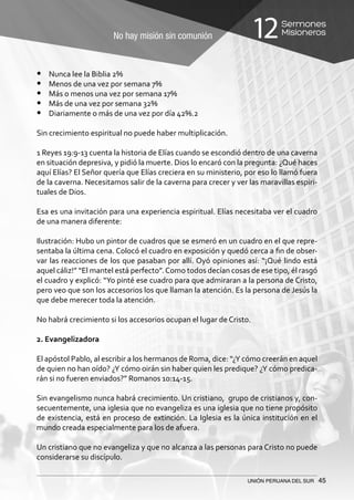 No hay misión sin comunión
Sermones
Misioneros12
UNIÓN PERUANA DEL SUR 45
•	 Nunca lee la Biblia 2%
•	 Menos de una vez por semana 7%
•	 Más o menos una vez por semana 17%
•	 Más de una vez por semana 32%
•	 Diariamente o más de una vez por día 42%.2
Sin crecimiento espiritual no puede haber multiplicación.
1 Reyes 19:9-13 cuenta la historia de Elías cuando se escondió dentro de una caverna
en situación depresiva, y pidió la muerte. Dios lo encaró con la pregunta: ¿Qué haces
aquí Elías? El Señor quería que Elías creciera en su ministerio, por eso lo llamó fuera
de la caverna. Necesitamos salir de la caverna para crecer y ver las maravillas espiri-
tuales de Dios.
Esa es una invitación para una experiencia espiritual. Elías necesitaba ver el cuadro
de una manera diferente:
Ilustración: Hubo un pintor de cuadros que se esmeró en un cuadro en el que repre-
sentaba la última cena. Colocó el cuadro en exposición y quedó cerca a fin de obser-
var las reacciones de los que pasaban por allí. Oyó opiniones así: “¡Qué lindo está
aquel cáliz!” “El mantel está perfecto”.Como todos decían cosas de ese tipo, él rasgó
el cuadro y explicó: “Yo pinté ese cuadro para que admiraran a la persona de Cristo,
pero veo que son los accesorios los que llaman la atención. Es la persona de Jesús la
que debe merecer toda la atención.
No habrá crecimiento si los accesorios ocupan el lugar de Cristo.
2. Evangelizadora
El apóstol Pablo, al escribir a los hermanos de Roma, dice: “¿Y cómo creerán en aquel
de quien no han oído? ¿Y cómo oirán sin haber quien les predique? ¿Y cómo predica-
rán si no fueren enviados?” Romanos 10:14-15.
Sin evangelismo nunca habrá crecimiento. Un cristiano, grupo de cristianos y, con-
secuentemente, una iglesia que no evangeliza es una iglesia que no tiene propósito
de existencia, está en proceso de extinción. La Iglesia es la única institución en el
mundo creada especialmente para los de afuera.
Un cristiano que no evangeliza y que no alcanza a las personas para Cristo no puede
considerarse su discípulo.
 