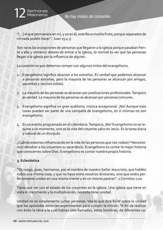 46 UNIÓN PERUANA DEL SUR
No hay misión sin comunión
Sermones
Misioneros12
“[…] el que permanece en mí, y yo en él, este lleva mucho fruto; porque separados de
mí nada podéis hacer”. Juan 15:4-5
Son raras las excepciones de personas que llegaron a la iglesia porque pasaban fren-
te a ella y sintieron deseos de entrar a la iglesia, lo normal es ver que las personas
llegan a la iglesia por la influencia de alguien.
La cuestión es que debemos romper con algunos mitos del evangelismo.
1.	 Evangelismo significa alcanzar a los extraños. Es verdad que podemos alcanzar
a personas extrañas, pero la mayoría de las personas se alcanzan por amigos,
parientes y vecinos (oikós).
2.	 La mayoría de las personas se alcanzan por predicaciones profesionales.Tampoco
es verdad. La mayoría de las personas se alcanzan por personas comunes.
3.	 Evangelismo significa un gran auditorio, música excepcional. ¡No! Aunque esas
cosas pueden ser parte de una campaña de evangelismo, en sí mismas no son
evangelismo.
4.	 Es un evento programado en el calendario.Tampoco, ¡No! Evangelismo no se re-
sume a un momento, sino es la vida del creyente salvo en Jesús. Es la tarea diaria
y natural de un discípulo.
¿Cuánto estamos influenciando en la vida de las personas que nos rodean? Necesita-
mos devolver a los creyentes su sacerdocio. Evangelismo es contar la mejor historia
que conocemos sobre Dios. Evangelismo es contar nuestra propia historia.
3. Eclesiástica
“Os ruego, pues, hermanos, por el nombre de nuestro Señor Jesucristo, que habléis
todos una misma cosa, y que no haya entre vosotros divisiones, sino que estéis per-
fectamente unidos en una misma mente y en un mismo parecer”. 1 Corintios 1:10.
Tiene que ver con el estado de los creyentes en la iglesia. Una iglesia que tiene en
vista el crecimiento y la multiplicación, necesita tener unidad.
Unidad no es simplemente juntar personas. Vea lo que dice EGW sobre la unidad
que los apóstoles deberían experimentar para cumplir la misión: “A fin de realizar
con éxito la obra a la cual habían sido llamados, estos hombres, de diferentes ca-
 