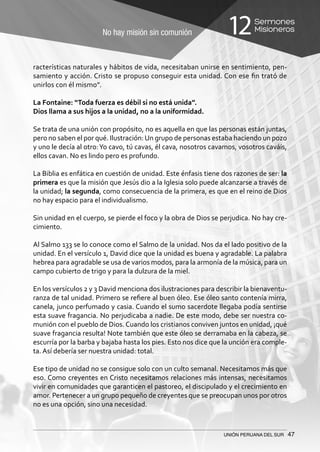 No hay misión sin comunión
Sermones
Misioneros12
UNIÓN PERUANA DEL SUR 47
racterísticas naturales y hábitos de vida, necesitaban unirse en sentimiento, pen-
samiento y acción. Cristo se propuso conseguir esta unidad. Con ese fin trató de
unirlos con él mismo”.
La Fontaine: “Toda fuerza es débil si no está unida”.
Dios llama a sus hijos a la unidad, no a la uniformidad.
Se trata de una unión con propósito, no es aquella en que las personas están juntas,
pero no saben el por qué. Ilustración:Un grupo de personas estaba haciendo un pozo
y uno le decía al otro:Yo cavo, tú cavas, él cava, nosotros cavamos, vosotros caváis,
ellos cavan. No es lindo pero es profundo.
La Biblia es enfática en cuestión de unidad. Este énfasis tiene dos razones de ser: la
primera es que la misión que Jesús dio a la Iglesia solo puede alcanzarse a través de
la unidad; la segunda, como consecuencia de la primera, es que en el reino de Dios
no hay espacio para el individualismo.
Sin unidad en el cuerpo, se pierde el foco y la obra de Dios se perjudica. No hay cre-
cimiento.
Al Salmo 133 se lo conoce como el Salmo de la unidad. Nos da el lado positivo de la
unidad. En el versículo 1, David dice que la unidad es buena y agradable. La palabra
hebrea para agradable se usa de varios modos, para la armonía de la música, para un
campo cubierto de trigo y para la dulzura de la miel.
En los versículos 2 y 3 David menciona dos ilustraciones para describir la bienaventu-
ranza de tal unidad. Primero se refiere al buen óleo. Ese óleo santo contenía mirra,
canela, junco perfumado y casia. Cuando el sumo sacerdote llegaba podía sentirse
esta suave fragancia. No perjudicaba a nadie. De este modo, debe ser nuestra co-
munión con el pueblo de Dios. Cuando los cristianos conviven juntos en unidad, ¡qué
suave fragancia resulta! Note también que este óleo se derramaba en la cabeza, se
escurría por la barba y bajaba hasta los pies. Esto nos dice que la unción era comple-
ta. Así debería ser nuestra unidad: total.
Ese tipo de unidad no se consigue solo con un culto semanal. Necesitamos más que
eso. Como creyentes en Cristo necesitamos relaciones más intensas, necesitamos
vivir en comunidades que garanticen el pastoreo, el discipulado y el crecimiento en
amor. Pertenecer a un grupo pequeño de creyentes que se preocupan unos por otros
no es una opción, sino una necesidad.
 