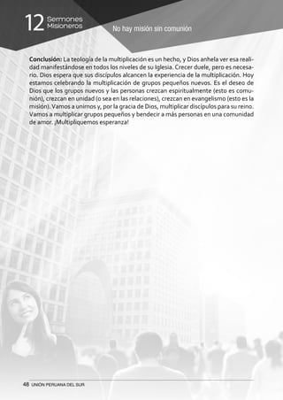 48 UNIÓN PERUANA DEL SUR
No hay misión sin comunión
Sermones
Misioneros12
Conclusión: La teología de la multiplicación es un hecho, y Dios anhela ver esa reali-
dad manifestándose en todos los niveles de su Iglesia. Crecer duele, pero es necesa-
rio. Dios espera que sus discípulos alcancen la experiencia de la multiplicación. Hoy
estamos celebrando la multiplicación de grupos pequeños nuevos. Es el deseo de
Dios que los grupos nuevos y las personas crezcan espiritualmente (esto es comu-
nión), crezcan en unidad (o sea en las relaciones), crezcan en evangelismo (esto es la
misión).Vamos a unirnos y, por la gracia de Dios, multiplicar discípulos para su reino.
Vamos a multiplicar grupos pequeños y bendecir a más personas en una comunidad
de amor. ¡Multipliquemos esperanza!
 