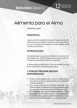 Sermones
Misioneros12
UNIÓN PERUANA DEL SUR 49
Setiembre sábado 3
Alimento para el Alma
Jeremías 15:16
PROPÓSITO:
Lograr que la hermandad reconozca la importancia del ali-
mento espiritual y decidan suscribirse, tanto a las matina-
les como a las guías de estudio de escuela sabática, cada
miembro de la familia.
INTRODUCCIÓN
Es imposible que una persona esté sana si no se alimenta
adecuadamente. Así de indispensable como es el alimen-
to material, es también el alimento espiritual.
En esta ocasión analizaremos, a la luz de la Biblia, por qué
es tan importante el alimento para el alma.
I. PORQUE PREVIENE MUCHAS
ENFERMEDADES
•	 Existen enfermedades tales como la Tuberculosis y
otras que se producen, básicamente, por un descuido
en la alimentación.
•	 Eso sucede también en el ámbito espiritual. Hay
enfermedades que afectan al cristiano solamente por-
que este deja de alimentarse con la Palabra de Dios.
•	 Enfermedades tales como el “resfrío espiritual”, “saba-
titisaguda”,“elcáncerdelacrítica”yotras,aparecenen
la vida del cristiano que no dedica diariamente un tiem-
po considerable para nutrirse con el mensaje divino.
 