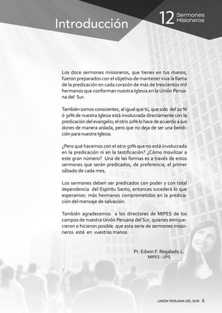 Sermones
Misioneros12
UNIÓN PERUANA DEL SUR 5
Los doce sermones misioneros, que tienes en tus manos,
fueron preparados con el objetivo de mantener viva la llama
de la predicación en cada corazón de más de trescientos mil
hermanos que conforman nuestra Iglesia en la Unión Perua-
na del Sur.
También somos conscientes, al igual que tú, que solo del 20 %
ó 30% de nuestra Iglesia está involucrada directamente con la
predicacióndelevangelio;elotro20%lohacedeacuerdoasus
dones de manera aislada, pero que no deja de ser una bendi-
ción para nuestra Iglesia.
¿Pero qué hacemos con el otro 50% que no está involucrado
en la predicación ni en la testificación? ¿Cómo movilizar a
este gran número? Una de las formas es a través de estos
sermones que serán predicados, de preferencia, el primer
sábado de cada mes.
Los sermones deben ser predicados con poder y con total
dependencia del Espíritu Santo, entonces sucederá lo que
esperamos: más hermanos comprometidos en la predica-
ción del mensaje de salvación.
También agradecemos a los directores de MIPES de los
campos de nuestra Unión Peruana del Sur, quienes enrique-
cieron e hicieron posible que esta serie de sermones misio-
neros esté en vuestras manos.
Pr. Edwin F. Regalado L.
MIPES - UPS
Introducción
 