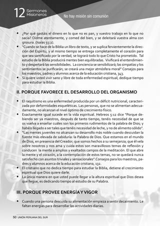 50 UNIÓN PERUANA DEL SUR
No hay misión sin comunión
Sermones
Misioneros12
•	 ¿Por qué gastáis el dinero en lo que no es pan, y vuestro trabajo en lo que no
sacia? Oídme atentamente, y comed del bien, y se deleitará vuestra alma con
grosura. (Isaías 55:2).
•	 “Cuando se hace de la Biblia un libro de texto, y se suplica fervientemente la direc-
ción del Espíritu, y al mismo tiempo se entrega completamente el corazón para
que sea santificado por la verdad, se logrará todo lo que Cristo ha prometido. Tal
estudio de la Biblia producirá mentes bien equilibradas. Vivificará el entendimien-
to y despertará las sensibilidades. La conciencia se sensibilizará; las simpatías y los
sentimientos se purificarán; se creará una mejor atmósfera moral” Consejos para
los maestros, padres y alumnos acerca de la educación cristiana, 343.
•	 Si quiere usted vivir sano y libre de toda enfermedad espiritual, dedique tiempo
para estudiar la Biblia.
II. PORQUE FAVORECE EL DESARROLLO DEL ORGANISMO
•	 El raquitismo es una enfermedad producida por un déficit nutricional, caracteri-
zada por deformidades esqueléticas. Las personas, que no se alimentan adecua-
damente, no alcanzan el nivel óptimo de crecimiento físico.
•	 Exactamente igual sucede en la vida espiritual. Hebreos 5:12 dice “Porque de-
biendo ser ya maestros, después de tanto tiempo, tenéis necesidad de que se
os vuelva a enseñar cuáles son los primeros rudimentos de la palabra de Dios; y
habéis llegado a ser tales que tenéis necesidad de leche, y no de alimento sólido”.
•	 “Las mentes juveniles no alcanzan su desarrollo más noble cuando descuidan la
fuente más elevada de sabiduría: la Palabra de Dios. Que estamos en el mundo
de Dios, en presencia del Creador; que somos hechos a su semejanza; que él vela
sobre nosotros y nos ama y cuida estos son maravillosos temas de reflexión y
conducen la mente a amplios y exaltados campos de la meditación. El que abre
la mente y el corazón, a la contemplación de estos temas, no se quedará nunca
satisfecho con asuntos triviales y sensacionales”.Consejos para los maestros, pa-
dres y alumnos acerca de la educación cristiana, 132.
•	 El cristiano que no dedica tiempo para estudiar la Biblia, detiene el crecimiento
espiritual que Dios quiere darle.
•	 La única manera en que usted puede llegar a la altura espiritual que Dios desea
que llegue, es dedicando tiempo al estudio de su Palabra.
III. PORQUE PROVEE ENERGÍAYVIGOR
•	 Cuando una persona descuida su alimentación empieza a sentir decaimiento. Le
faltan energías para desarrollar las actividades diarias.
 