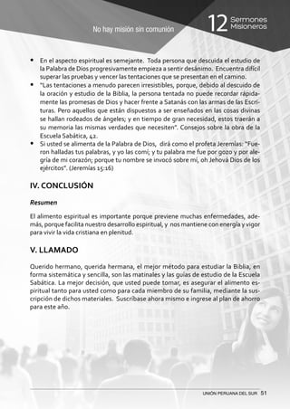 No hay misión sin comunión
Sermones
Misioneros12
UNIÓN PERUANA DEL SUR 51
•	 En el aspecto espiritual es semejante. Toda persona que descuida el estudio de
la Palabra de Dios progresivamente empieza a sentir desánimo. Encuentra difícil
superar las pruebas y vencer las tentaciones que se presentan en el camino.
•	 “Las tentaciones a menudo parecen irresistibles, porque, debido al descuido de
la oración y estudio de la Biblia, la persona tentada no puede recordar rápida-
mente las promesas de Dios y hacer frente a Satanás con las armas de las Escri-
turas. Pero aquellos que están dispuestos a ser enseñados en las cosas divinas
se hallan rodeados de ángeles; y en tiempo de gran necesidad, estos traerán a
su memoria las mismas verdades que necesiten”. Consejos sobre la obra de la
Escuela Sabática, 42.
•	 Si usted se alimenta de la Palabra de Dios, dirá como el profeta Jeremías: “Fue-
ron halladas tus palabras, y yo las comí; y tu palabra me fue por gozo y por ale-
gría de mi corazón; porque tu nombre se invocó sobre mí, oh Jehová Dios de los
ejércitos”. (Jeremías 15:16)
IV. CONCLUSIÓN
Resumen
El alimento espiritual es importante porque previene muchas enfermedades, ade-
más, porque facilita nuestro desarrollo espiritual, y nos mantiene con energía y vigor
para vivir la vida cristiana en plenitud.
V. LLAMADO
Querido hermano, querida hermana, el mejor método para estudiar la Biblia, en
forma sistemática y sencilla, son las matinales y las guías de estudio de la Escuela
Sabática. La mejor decisión, que usted puede tomar, es asegurar el alimento es-
piritual tanto para usted como para cada miembro de su familia, mediante la sus-
cripción de dichos materiales. Suscríbase ahora mismo e ingrese al plan de ahorro
para este año.
 