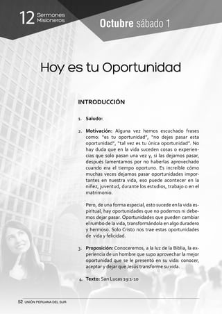 52 UNIÓN PERUANA DEL SUR
Sermones
Misioneros12 Octubre sábado 1
INTRODUCCIÓN
1.	 Saludo:
2.	 Motivación: Alguna vez hemos escuchado frases
como: “es tu oportunidad”, “no dejes pasar esta
oportunidad”, “tal vez es tu única oportunidad”. No
hay duda que en la vida suceden cosas o experien-
cias que solo pasan una vez y, si las dejamos pasar,
después lamentamos por no haberlas aprovechado
cuando era el tiempo oportuno. Es increíble cómo
muchas veces dejamos pasar oportunidades impor-
tantes en nuestra vida, eso puede acontecer en la
niñez, juventud, durante los estudios, trabajo o en el
matrimonio.
	 Pero, de una forma especial, esto sucede en la vida es-
piritual, hay oportunidades que no podemos ni debe-
mos dejar pasar. Oportunidades que pueden cambiar
el rumbo de la vida, transformándola en algo duradero
y hermoso. Solo Cristo nos trae estas oportunidades
de vida y felicidad.
	
3.	 Proposición: Conoceremos, a la luz de la Biblia, la ex-
periencia de un hombre que supo aprovechar la mejor
oportunidad que se le presentó en su vida: conocer,
aceptar y dejar que Jesús transforme su vida.
4.	 Texto: San Lucas 19:1-10
Hoy es tu Oportunidad
 