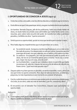 No hay misión sin comunión
Sermones
Misioneros12
UNIÓN PERUANA DEL SUR 53
I. OPORTUNIDAD DE CONOCER A JESÚS (19:1-4)
1.	 Cristo iba rumbo aJerusalén, eran los últimos días de su ministerio aquí en la tierra.
2.	 EralaúltimavezqueCristopasaríaporJericó,unagranmuchedumbreloacompañaba.
3.	 Un hombre llamado Zaqueo, jefe de los publicanos, había escuchado hablar de
Jesús, sin duda había escuchado cosas admirables que había hecho como curar,
resucitar, pero sobre todo escuchó del poder de transformar vidas y perdonar
pecados, y la Biblia nos dice: “quería conocerlo”.
4.	 Sintió que era su oportunidad, quizás la única que tendría para conocer a Jesús.
5.	 Pero había algunos impedimentos que no le permitían ver a Jesús:
a)	 Su condición social.-Aunque su nombre significaba puro, en su vida no ha-
bía nada de pureza. Era despreciado no solo por cobrar impuestos para los
enemigos de Israel, sino que, además, era un ladrón y él lo sabía muy bien.
b)	 Su estatura.- Era pequeño, por más que estirase el cuello no podía ver a
Jesús, tal vez en un momento pensó para sí mismo: “no lo voy a conse-
guir, mejor me voy a mi casa, otro día será”.
c)	 La muchedumbre.- La gente que rodeaba a Jesús no permitía que nadie
se acerque a él, además, Zaqueo tal vez escuchó de labios de más de uno
frases como: “¿qué hace este pecador aquí?”
6.	 Zaqueo sabía muy bien que era un pecador, se sentía miserable y vacío, pensó tal
vez que Cristo no quería conocerlo. Pero dejó de lado sus temores, problemas y
prejuicios, lo más importante en ese momento era conocer al Salvador.
7.	 Corrió y subió de prisa a un sicómoro que estaba junto al camino por donde pasa-
ría Cristo, lo vio venir, cada vez más se acercaba y, por fin, conocería a Jesús.
8.	 El encuentro con el Salvador fue maravilloso, Zaqueo supo aprovechar su
oportunidad.
Aplicación
9.	 Cristo quiere pasar por tu vida ahora, tal vez sea la única oportunidad que tengas,
deja tus problemas de lado y corre al encuentro de Jesús.
 