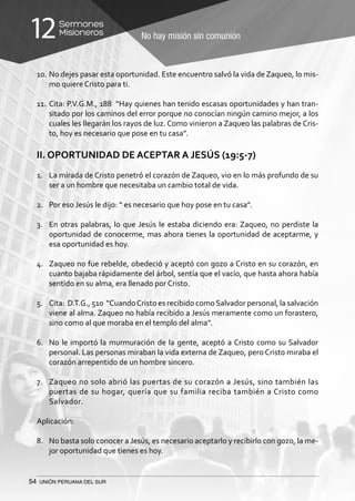 54 UNIÓN PERUANA DEL SUR
No hay misión sin comunión
Sermones
Misioneros12
10.	No dejes pasar esta oportunidad. Este encuentro salvó la vida de Zaqueo, lo mis-
mo quiere Cristo para ti.
11.	Cita: P.V.G.M., 188 “Hay quienes han tenido escasas oportunidades y han tran-
sitado por los caminos del error porque no conocían ningún camino mejor, a los
cuales les llegarán los rayos de luz. Como vinieron a Zaqueo las palabras de Cris-
to, hoy es necesario que pose en tu casa”.
II. OPORTUNIDAD DE ACEPTAR A JESÚS (19:5-7)
1.	 La mirada de Cristo penetró el corazón de Zaqueo, vio en lo más profundo de su
ser a un hombre que necesitaba un cambio total de vida.
2.	 Por eso Jesús le dijo: “ es necesario que hoy pose en tu casa”.
3.	 En otras palabras, lo que Jesús le estaba diciendo era: Zaqueo, no perdiste la
oportunidad de conocerme, mas ahora tienes la oportunidad de aceptarme, y
esa oportunidad es hoy.
4.	 Zaqueo no fue rebelde, obedeció y aceptó con gozo a Cristo en su corazón, en
cuanto bajaba rápidamente del árbol, sentía que el vacío, que hasta ahora había
sentido en su alma, era llenado por Cristo.
5.	 Cita: D.T.G., 510 “CuandoCristo es recibido comoSalvador personal, la salvación
viene al alma. Zaqueo no había recibido a Jesús meramente como un forastero,
sino como al que moraba en el templo del alma”.
6.	 No le importó la murmuración de la gente, aceptó a Cristo como su Salvador
personal. Las personas miraban la vida externa de Zaqueo, pero Cristo miraba el
corazón arrepentido de un hombre sincero.
7.	 Zaqueo no solo abrió las puertas de su corazón a Jesús, sino también las
puertas de su hogar, quería que su familia reciba también a Cristo como
Salvador.
Aplicación:
8.	 No basta solo conocer a Jesús, es necesario aceptarlo y recibirlo con gozo, la me-
jor oportunidad que tienes es hoy.
 