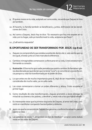 No hay misión sin comunión
Sermones
Misioneros12
UNIÓN PERUANA DEL SUR 55
9.	 Él quiere morar en tu vida, acéptalo así como estás, recuerda que Zaqueo lo hizo
así también.
10.	Al hacerlo, tu familia también se beneficiará y, juntos, disfrutarán de las bendi-
ciones de Cristo.
11.	Así como a Zaqueo, Jesús hoy te dice: “Es necesario que hoy me aceptes en tu
vida y en tu hogar, solo yo transformaré tu vida, acéptame por favor”.
12.	¿Cuál será tu respuesta?
III.OPORTUNIDAD DE SER TRANSFORMADO POR JESÚS (19:8-10)
	
1.	 Zaqueo no comprendía lo que estaba sucediendo dentro de sí, solo sentía que no
era igual, el estar junto a Cristo marcaba la diferencia.
2.	 Cambios inimaginables comenzaron a efectuarse en su vida, Cristo estaba trans-
formando su corazón.
3.	 Ilustración: El borracho que nadie pensaba que podría cambiar (lo llamaban igle-
sia abandonada porque decían que no tenía “cura”), se convirtió en una conferen-
cia porque su vida fue transformada por el poder de Dios.
4.	 Lo que antes era de mucha importancia para él, dejó de ser importante. Lo que
consideraba de mucho valor, ya no valía nada.
5.	 Las cosas comenzaron a tomar un orden diferente y, ahora, Cristo ocupaba el
primer lugar.
6.	 Como resultado de esta transformación, Zaqueo prometió a Jesús entregar la
mitad de sus bienes a los pobres, y devolver 4 veces más a los que había robado.
7.	 Es interesante notar que la primera respuesta de Zaqueo, al amor de Cristo, con-
sistió en manifestar compasión hacia el pobre y doliente.
8.	 Jesús vio que la conversión deZaqueo fue genuina y confirmó la salvación para él
y para su casa.
9.	 Las palabras de Jesús: “...él también es hijo de Abraham” sonaron como dulces
notas en los oídos de Zaqueo.
 