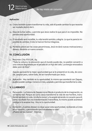 56 UNIÓN PERUANA DEL SUR
No hay misión sin comunión
Sermones
Misioneros12
Aplicación
10.	Cristo también quiere transformar tu vida, solo él puede cambiar lo que necesita
ser mudado dentro de ti.
11.	Deja de luchar solito, y permite que Jesús realice lo que para ti es imposible. No
pierdas esta oportunidad.
12.	El resultado será increíble, tu vida tendrá sentido y alegría. Lo que te parecía im-
posible de cambiar, Cristo lo hará en forma milagrosa.
13.	Perderás placer por las cosas pecaminosas, Jesús te dará nuevas motivaciones y
deseos, dándote un nuevo corazón.
IV. CONCLUSIÓN
1.	 Resumen: Cita: P.V.G.M., 69.
	 “Toda la cultura y la educación que el mundo puede dar, no podrán convertir a
una criatura degradada por el pecado en un hijo del cielo. La energía renovadora
debe venir de Dios”.
	 Zaqueo aprovechó la mejor oportunidad que se le presentó en la vida, de cono-
cer, aceptar pero, sobre todo, de ser transformado por Jesús.
2.	 Aplicación: Hoy también es tu oportunidad, lo mismo que aconteció con Zaqueo,
puede suceder contigo.Conoce aCristo, acéptalo y permite que transforme tu vida.
V. LLAMADO
1.	 Persuasión: La historia de Zaqueo no es fábula ni producto de la imaginación, es
un hecho real. Porque así como Jesús transformó la vida de ese hombre, trans-
formó también mi vida.Un día lo conocí, y lo acepté abriendo mi corazón para él,
como resultado fue una transformación maravillosa, lo mismo puede acontecer
contigo si lo aceptas hoy. Hoy es tu oportunidad.
2.	 Invitación: ¿Cuántos desean no dejar pasar esta oportunidad, recibiendo a Cristo
en su corazón, y permitiendo que transforme su vida?
	 ¿Puedo ver las manos? Oremos.
 