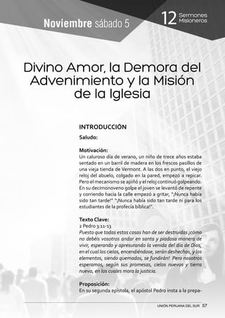 Sermones
Misioneros12
UNIÓN PERUANA DEL SUR 57
Noviembre sábado 5
Divino Amor, la Demora del
Advenimiento y la Misión
de la Iglesia
INTRODUCCIÓN
Saludo:
Motivación:
Un caluroso día de verano, un niño de trece años estaba
sentado en un barril de madera en los frescos pasillos de
una vieja tienda de Vermont. A las dos en punto, el viejo
reloj del abuelo, colgado en la pared, empezó a repicar.
Pero el mecanismo se apiñó y el reloj continuó golpeando.
En su decimonoveno golpe el joven se levantó de repente
y corriendo hacia la calle empezó a gritar, “¡Nunca había
sido tan tarde!” “¡Nunca había sido tan tarde ni para los
estudiantes de la profecía bíblica!”.
Texto Clave:
2 Pedro 3:11-13
Puesto que todas estas cosas han de ser destruidas ¡cómo
no debéis vosotros andar en santa y piadosa manera de
vivir, esperando y apresurando la venida del día de Dios,
en el cual los cielos, encendiéndose, serán deshechos, y los
elementos, siendo quemados, se fundirán! Pero nosotros
esperamos, según sus promesas, cielos nuevos y tierra
nueva, en los cuales mora la justicia.
Proposición:
En su segunda epístola, el apóstol Pedro insta a la prepa-
 