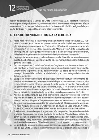 58 UNIÓN PERUANA DEL SUR
No hay misión sin comunión
Sermones
Misioneros12
ración del corazón para la venida de Cristo (2 Pedro 3:11-13). El apóstol hace énfasis
en tres puntos significativos: (1) cómo vives afecta lo que crees y lo que crees afecta
cómo vives, (2) la demora del advenimiento no ha ocurrido debido a alguna falla por
parte de Dios y (3) es posible apresurar el advenimiento.
I. EL ESTILO DEVIDA DETERMINA LATEOLOGÍA
a.	 Pedro hace referencia a su primer punto significativo en los versículos 3-4, “Sa-
biendo primero esto, que en los postreros días vendrán burladores, andando se-
gún sus propias concupiscencias.Y diciendo: ¿Dónde está la promesa de su ad-
venimiento?” En efecto, ellos están diciendo, “No va a venir”. Esto se revela en la
última parte de su pregunta: “Porque desde el día en que los padres durmieron,
todas las cosas permanecen así como desde el principio de la creación”.
b.	 La pregunta, en sus mentes, ya ha sido contestada. No están esperando una res-
puesta. Son burladores y así la pregunta no está fuera de la deshonestidad, de la
genuina sinceridad.
c.	 Pero note que estos “burladores” caminan “según sus propias concupiscencias”.
Los hombres y mujeres persiguiendo sus propios deseos, hacen la pregunta,
“¿Dónde está la promesa de su advenimiento?”. Su estilo de vida determina su
teología. Su moralidad (o falta de ella) dicta lo que creen y niegan la inminencia
del advenimiento.
d.	 Este pasaje introduce el hecho de que nuestra forma de actuar comúnmente de-
termina lo que creemos, mientras es verdad que lo que nosotros creemos, sin-
ceramente determina cómo actuamos. De esta forma, si yo estoy fascinado por
las concupiscencias que me cautivan en televisión, si los deportes dominan mi
pensar, si el materialismo me agarra o si mi principal objetivo en la vida es hacer
dinero, estos intereses afectarán mi actitud hacia la pronta venida de Cristo.
e.	 Además de esto, claro, lo que creo acerca de la segunda venida debe tener un
impacto en mi estilo de vida. Hay una sutil forma de pensar acerca del adveni-
miento que también puede despertar nuestro ardor y entusiasmo por el regreso
de Jesús, tanto como en un estilo de vida mundanal. El razonamiento viene así:
No hace ninguna diferencia siCristo viene en 25, 50, 100 ó 1000 años. ESA NO ES
TU PREOCUPACIÓN.TU PREOCUPACIÓN ES SIMPLEMENTE ESTAR LISTO.
f.	 Puede sonar bien en la superficie, pero sus efectos pueden despertar la moral de
la iglesia. Es como decirle a un estudiante de medicina: “Sus tablas de estado lle-
garán este año o el próximo o hasta el otro. Tal vez puedan llegar en cinco años,
solo alístate”. ¡Hay algo acerca del reordenamiento de prioridades cuando ves la
inminencia de un evento! El hecho del evento condiciona tu comportamiento.
g.	 Un sentido del advenimiento cercano siempre ha espoleado a la iglesia. Un sen-
tido de que Cristo viene pronto siempre ha guiado a la oración, al compromiso y
 