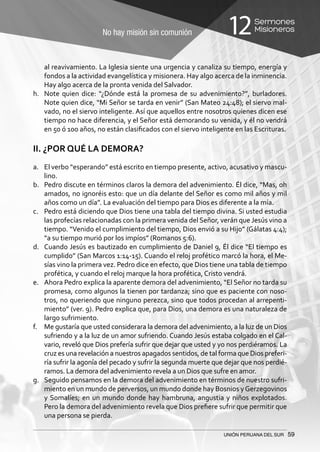 No hay misión sin comunión
Sermones
Misioneros12
UNIÓN PERUANA DEL SUR 59
al reavivamiento. La Iglesia siente una urgencia y canaliza su tiempo, energía y
fondos a la actividad evangelística y misionera. Hay algo acerca de la inminencia.
Hay algo acerca de la pronta venida del Salvador.
h.	 Note quien dice: “¿Dónde está la promesa de su advenimiento?”, burladores.
Note quien dice, “Mi Señor se tarda en venir” (San Mateo 24:48); el siervo mal-
vado, no el siervo inteligente. Así que aquellos entre nosotros quienes dicen ese
tiempo no hace diferencia, y el Señor está demorando su venida, y él no vendrá
en 50 ó 100 años, no están clasificados con el siervo inteligente en las Escrituras.
II. ¿POR QUÉ LA DEMORA?
a.	 El verbo “esperando” está escrito en tiempo presente, activo, acusativo y mascu-
lino.
b.	 Pedro discute en términos claros la demora del advenimiento. Él dice, “Mas, oh
amados, no ignoréis esto: que un día delante del Señor es como mil años y mil
años como un día”. La evaluación del tiempo para Dios es diferente a la mía.
c.	 Pedro está diciendo que Dios tiene una tabla del tiempo divina. Si usted estudia
las profecías relacionadas con la primera venida del Señor, verán que Jesús vino a
tiempo. “Venido el cumplimiento del tiempo, Dios envió a su Hijo” (Gálatas 4:4);
“a su tiempo murió por los impíos” (Romanos 5:6).
d.	 Cuando Jesús es bautizado en cumplimiento de Daniel 9, Él dice “El tiempo es
cumplido” (San Marcos 1:14-15). Cuando el reloj profético marcó la hora, el Me-
sías vino la primera vez. Pedro dice en efecto, que Dios tiene una tabla de tiempo
profética, y cuando el reloj marque la hora profética, Cristo vendrá.
e.	 Ahora Pedro explica la aparente demora del advenimiento, “El Señor no tarda su
promesa, como algunos la tienen por tardanza; sino que es paciente con noso-
tros, no queriendo que ninguno perezca, sino que todos procedan al arrepenti-
miento” (ver. 9). Pedro explica que, para Dios, una demora es una naturaleza de
largo sufrimiento.
f.	 Me gustaría que usted considerara la demora del advenimiento, a la luz de un Dios
sufriendo y a la luz de un amor sufriendo. Cuando Jesús estaba colgado en el Cal-
vario, reveló que Dios prefería sufrir que dejar que usted y yo nos perdiéramos. La
cruz es una revelación a nuestros apagados sentidos, de tal forma que Dios preferi-
ría sufrir la agonía del pecado y sufrir la segunda muerte que dejar que nos perdié-
ramos. La demora del advenimiento revela a un Dios que sufre en amor.
g.	 Seguido pensamos en la demora del advenimiento en términos de nuestro sufri-
miento en un mundo de perversos, un mundo donde hay Bosnios yGerzegovinos
y Somalíes; en un mundo donde hay hambruna, angustia y niños explotados.
Pero la demora del advenimiento revela que Dios prefiere sufrir que permitir que
una persona se pierda.
 