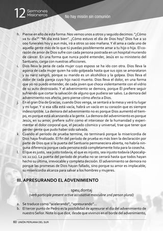 60 UNIÓN PERUANA DEL SUR
No hay misión sin comunión
Sermones
Misioneros12
h.	 Piense en ello de esta forma: Nos vemos unos a otros y seguido decimos: “¿Cómo
va tu día?” “Mi día está bien”. ¿Cómo estuvo el día de Dios hoy? Dios fue a 10
000 funerales hoy y aun más, irá a otros 10 000 mañana.Y él ama a cada uno de
aquella gente más de lo que tú puedas posiblemente amar a tu hijo o hija. El co-
razón de amor de Dios sufre con cada persona postrada en un hospital muriendo
de cáncer. En una forma que nunca podré entender, Jesús en su ministerio del
Santuario, carga con nuestras aflicciones.
i.	 Dios lleva la pena de cada mujer cuyo esposo se ha ido con otra. Dios lleva la
agonía de cada mujer quien ha sido golpeada hasta que sus ojos se amorataron
y su nariz sangró, porque su marido es un alcohólico y la golpea. Dios lleva el
dolor de cada pareja cuyo hijo nació muerto. Dios lleva el dolor, en una forma
que yo no puedo entender, de cada joven que choca violentamente con el vidrio
de su auto destrozado. Y el advenimiento se demora, porque Él prefiere seguir
sufriendo que cortar la salvación de alguno que pudiera ser salvo. La demora del
advenimiento nos afecta, pero piense cómo afecta a Dios.
j.	 En el gran Día deGracias, cuando Dios venga, se sentará a la mesa y verá tu lugar
y mi lugar.Y si esa silla está vacía, habrá un vacío en su corazón que es siempre
indescriptible. La demora del advenimiento no es porque Dios aumentó el tiem-
po, es porque está alcanzando a la gente. La demora del advenimiento es porque
Jesús, en su amor, prefiere sufrir como el intercesor de la humanidad y experi-
mentar el dolor corporal que, el pecado cósmico y universal, trae que tener que
perder gente que pudo haber sido salvada.
k.	 Cuando el período de prueba termine, no terminará porque la misericordia de
Dios haya finalizado. El fin del período de prueba es más bien la declaración por
parte de Dios que si la puerta del Santuario permaneciera abierta, no habría nin-
guna diferencia porque cada persona está completamente lista para la cosecha.
l.	 El que es justo, sea justo todavía; el que es injusto, sea injusto todavía (Apocalip-
sis 22:11). La puerta del período de prueba no se cerrará hasta que todos hayan
hecho su última, irrevocable y completa decisión. El advenimiento se demora no
porque las promesas de Dios hayan fallado, sino porque su amor es implacable,
su misericordia alcanza para salvar a los hombres y mujeres.
III. APRESURANDO EL ADVENIMIENTO
speu,dontaj
(verb participle present active accusative masculine 2nd person plural)
a.	 Se traduce como “acelerando”, “apresurando”...
b.	 El tercer punto de Pedro es la posibilidad de apresurar el día del advenimiento de
nuestroSeñor. Note lo que dice, desde que vivimos en el borde del advenimiento,
 