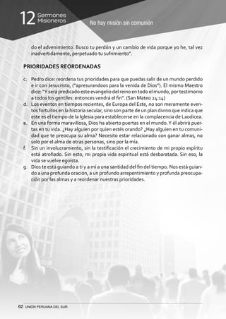 62 UNIÓN PERUANA DEL SUR
No hay misión sin comunión
Sermones
Misioneros12
do el advenimiento. Busco tu perdón y un cambio de vida porque yo he, tal vez
inadvertidamente, perpetuado tu sufrimiento”.
PRIORIDADES REORDENADAS
c.	 Pedro dice: reordena tus prioridades para que puedas salir de un mundo perdido
e ir con Jesucristo, (“apresurandoos para la venida de Dios”). El mismo Maestro
dice: “Y será predicado este evangelio del reino en todo el mundo, por testimonio
a todos los gentiles: entonces vendrá el fin”. (San Mateo 24:14)
d.	 Los eventos en tiempos recientes, de Europa del Este, no son meramente even-
tos fortuitos en la historia secular, sino son parte de un plan divino que indica que
este es el tiempo de la Iglesia para establecerse en la complacencia de Laodicea.
e.	 En una forma maravillosa, Dios ha abierto puertas en el mundo.Y él abrirá puer-
tas en tu vida. ¿Hay alguien por quien estés orando? ¿Hay alguien en tu comuni-
dad que te preocupa su alma? Necesito estar relacionado con ganar almas, no
solo por el alma de otras personas, sino por la mía.
f.	 Sin un involucramiento, sin la testificación el crecimiento de mi propio espíritu
está atrofiado. Sin esto, mi propia vida espiritual está desbaratada. Sin eso, la
vida se vuelve egoísta.
g.	 Dios te está guiando a ti y a mí a una santidad del fin del tiempo. Nos está guian-
do a una profunda oración, a un profundo arrepentimiento y profunda preocupa-
ción por las almas y a reordenar nuestras prioridades.
 