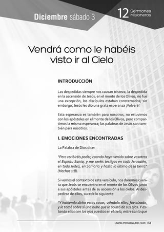 Sermones
Misioneros12
UNIÓN PERUANA DEL SUR 63
Diciembre sábado 3
Vendrá como le habéis
visto ir al Cielo
INTRODUCCIÓN
Las despedidas siempre nos causan tristeza, la despedida
en la ascensión de Jesús, en el monte de los Olivos, no fue
una excepción, los discípulos estaban consternados; sin
embargo, Jesús les dio una grata esperanza ¡Volveré!
	
Esta esperanza es también para nosotros, no estuvimos
con los apóstoles en el monte de los Olivos, pero compar-
timos la misma esperanza; las palabras de Jesús son tam-
bién para nosotros.
I. EMOCIONES ENCONTRADAS
La Palabra de Dios dice:
“Pero recibiréis poder, cuando haya venido sobre vosotros
el Espíritu Santo, y me seréis testigos en toda Jerusalén,
en toda Judea, en Samaria y hasta lo último de la tierra”
(Hechos 1:8).
Si vemos el contexto de este versículo, nos daremos cuen-
ta que Jesús se encuentra en el monte de los Olivos junto
a sus apóstoles antes de su ascensión a los cielos. Al des-
pedirse de ellos, sucede lo siguiente:
“Y habiendo dicho estas cosas, viéndolo ellos, fue alzado,
y le tomó sobre sí una nube que le ocultó de sus ojos.Y es-
tando ellos con los ojos puestos en el cielo, entre tanto que
 