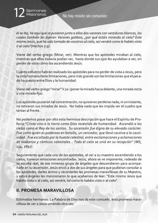 64 UNIÓN PERUANA DEL SUR
No hay misión sin comunión
Sermones
Misioneros12
él se iba, he aquí que se pusieron junto a ellos dos varones con vestiduras blancas, los
cuales también les dijeron: Varones galileos, ¿por qué estáis mirando al cielo? Este
mismoJesús, que ha sido tomado de vosotros al cielo, así vendrá como le habéis visto
ir al cielo”(Hechos 1:9).
Viene del verbo griego (Mirar, ver). Mientras que los apóstoles miraban al cielo,
mientras que ellos todavía podían ver, hasta donde sus ojos les ayudaban a ver, sin
perder de vista cómo iba ascendiendo Jesús.
Cuánto esfuerzo habrán realizado los apóstoles para no perder de vista a Jesús, pero
la vista humana tiene limitaciones, pero más grande son las limitaciones que el peca-
do ha puesto entre Dios y la humanidad.
Viene del verbo griego “mirar”V.10 (poner la mirada hacia delante, una mirada recta
y una mirada fija).
Los apóstoles pusieron tal concentración, no quisieron perderse nada, ni un instante,
no retiraron sus miradas de Jesús. No había nada que les impida ver el cuadro que
tenían al frente.
No podemos pasar por alto esta hermosa descripción que hace el Espíritu de Pro-
fecía:“Cristo vino a la tierra como Dios revestido de humanidad. Ascendió a los
cielos como el Rey de los santos. Su ascensión fue digna de su elevado carácter.
Fue como quien es poderoso en batalla, un vencedor, que llevó cautiva a la cauti-
vidad. Fue escoltado por la hueste celestial, entre exclamaciones y aclamaciones
de alabanza y cánticos celestiales... Todo el cielo se unió en su recepción” (MS,
134, 1897).
Seguramente que cada uno de los apóstoles, al ver a su maestro ascendiendo a los
cielos, tuvieron emociones encontradas. Jesús, ahora se ve imponente, rodeado de
su escolta real, de ese inmenso grupo de ángeles que descendieron para acompa-
ñarle en su ascensión. Jesús envió a dos de sus ángeles para que pudieran consolar a
los apóstoles, darles ánimo y recordarles las promesas maravillosas de su Maestro,
y estos ángeles les mencionaron lo que acabamos de leer: “Este mismo Jesús que
habéis visto ir al cielo, así vendrá, tal como lo habéis visto ir al cielo”.
II. PROMESA MARAVILLOSA
Estimados hermanos: La Palabra de Dios nos da este consuelo, esta promesa mara-
villosa de ver a Jesús viniendo otra vez.
 