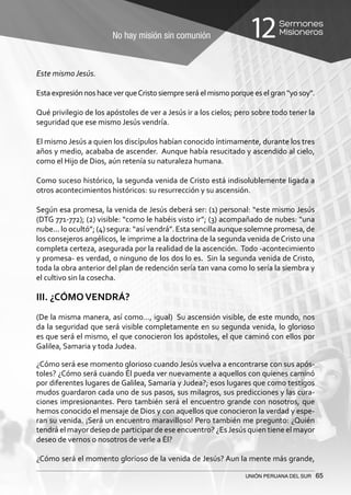 No hay misión sin comunión
Sermones
Misioneros12
UNIÓN PERUANA DEL SUR 65
Este mismo Jesús.
Esta expresión nos hace ver queCristo siempre será el mismo porque es el gran “yo soy”.
Qué privilegio de los apóstoles de ver a Jesús ir a los cielos; pero sobre todo tener la
seguridad que ese mismo Jesús vendría.
El mismo Jesús a quien los discípulos habían conocido íntimamente, durante los tres
años y medio, acababa de ascender. Aunque había resucitado y ascendido al cielo,
como el Hijo de Dios, aún retenía su naturaleza humana.
Como suceso histórico, la segunda venida de Cristo está indisolublemente ligada a
otros acontecimientos históricos: su resurrección y su ascensión.
Según esa promesa, la venida de Jesús deberá ser: (1) personal: “este mismo Jesús
(DTG 771-772); (2) visible: “como le habéis visto ir”; (3) acompañado de nubes: “una
nube... lo ocultó”; (4) segura: “así vendrá”. Esta sencilla aunque solemne promesa, de
los consejeros angélicos, le imprime a la doctrina de la segunda venida de Cristo una
completa certeza, asegurada por la realidad de la ascención. Todo -acontecimiento
y promesa- es verdad, o ninguno de los dos lo es. Sin la segunda venida de Cristo,
toda la obra anterior del plan de redención sería tan vana como lo sería la siembra y
el cultivo sin la cosecha.
III. ¿CÓMOVENDRÁ?
(De la misma manera, así como…, igual) Su ascensión visible, de este mundo, nos
da la seguridad que será visible completamente en su segunda venida, lo glorioso
es que será el mismo, el que conocieron los apóstoles, el que caminó con ellos por
Galilea, Samaria y toda Judea.
¿Cómo será ese momento glorioso cuando Jesús vuelva a encontrarse con sus após-
toles? ¿Cómo será cuando Él pueda ver nuevamente a aquellos con quienes caminó
por diferentes lugares de Galilea, Samaria y Judea?; esos lugares que como testigos
mudos guardaron cada uno de sus pasos, sus milagros, sus predicciones y las cura-
ciones impresionantes. Pero también será el encuentro grande con nosotros, que
hemos conocido el mensaje de Dios y con aquellos que conocieron la verdad y espe-
ran su venida. ¡Será un encuentro maravilloso! Pero también me pregunto: ¿Quién
tendrá el mayor deseo de participar de ese encuentro? ¿EsJesús quien tiene el mayor
deseo de vernos o nosotros de verle a Él?
¿Cómo será el momento glorioso de la venida de Jesús? Aun la mente más grande,
 