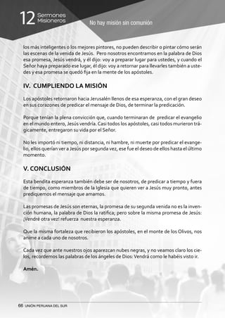 66 UNIÓN PERUANA DEL SUR
No hay misión sin comunión
Sermones
Misioneros12
los más inteligentes o los mejores pintores, no pueden describir o pintar cómo serán
las escenas de la venida de Jesús. Pero nosotros encontramos en la palabra de Dios
esa promesa, Jesús vendrá, y él dijo: voy a preparar lugar para ustedes, y cuando el
Señor haya preparado ese lugar, él dijo: voy a retornar para llevarles también a uste-
des y esa promesa se quedó fija en la mente de los apóstoles.
IV. CUMPLIENDO LA MISIÓN
Los apóstoles retornaron hacia Jerusalén llenos de esa esperanza, con el gran deseo
en sus corazones de predicar el mensaje de Dios, de terminar la predicación.
Porque tenían la plena convicción que, cuando terminaran de predicar el evangelio
en el mundo entero, Jesús vendría.Casi todos los apóstoles, casi todos murieron trá-
gicamente, entregaron su vida por el Señor.
No les importó ni tiempo, ni distancia, ni hambre, ni muerte por predicar el evange-
lio, ellos querían ver a Jesús por segunda vez, ese fue el deseo de ellos hasta el último
momento.
V. CONCLUSIÓN
Esta bendita esperanza también debe ser de nosotros, de predicar a tiempo y fuera
de tiempo, como miembros de la Iglesia que quieren ver a Jesús muy pronto, antes
prediquemos el mensaje que amamos.
Las promesas de Jesús son eternas, la promesa de su segunda venida no es la inven-
ción humana, la palabra de Dios la ratifica; pero sobre la misma promesa de Jesús:
¡Vendré otra vez! refuerza nuestra esperanza.
Que la misma fortaleza que recibieron los apóstoles, en el monte de los Olivos, nos
anime a cada uno de nosotros.
Cada vez que ante nuestros ojos aparezcan nubes negras, y no veamos claro los cie-
los, recordemos las palabras de los ángeles de Dios:Vendrá como le habéis visto ir.
Amén.
 