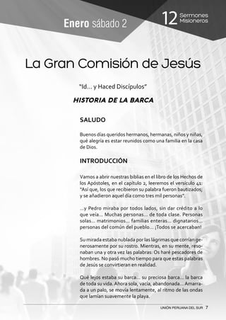 Sermones
Misioneros12
UNIÓN PERUANA DEL SUR 7
Enero sábado 2
“Id… y Haced Discípulos”
HISTORIA DE LA BARCA
SALUDO
Buenos días queridos hermanos, hermanas, niños y niñas,
qué alegría es estar reunidos como una familia en la casa
de Dios.
INTRODUCCIÓN
Vamos a abrir nuestras biblias en el libro de los Hechos de
los Apóstoles, en el capítulo 2, leeremos el versículo 41:
“Así que, los que recibieron su palabra fueron bautizados;
y se añadieron aquel día como tres mil personas”.
…y Pedro miraba por todos lados, sin dar crédito a lo
que veía… Muchas personas… de toda clase. Personas
solas… matrimonios… familias enteras… dignatarios…
personas del común del pueblo… ¡Todos se acercaban!
Su mirada estaba nublada por las lágrimas que corrían ge-
nerosamente por su rostro. Mientras, en su mente, reso-
naban una y otra vez las palabras: Os haré pescadores de
hombres. No pasó mucho tiempo para que estas palabras
de Jesús se convirtieran en realidad.
Qué lejos estaba su barca… su preciosa barca… la barca
de toda su vida.Ahora sola, vacía, abandonada…Amarra-
da a un palo, se movía lentamente, al ritmo de las ondas
que lamían suavemente la playa.
La Gran Comisión de Jesús
 