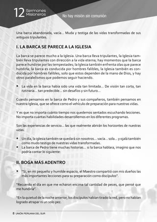 8 UNIÓN PERUANA DEL SUR
No hay misión sin comunión
Sermones
Misioneros12
Una barca abandonada, vacía… Muda y testiga de las vidas transformadas de sus
antiguos tripulantes.
I. LA BARCA SE PARECE A LA IGLESIA
La barca se parece mucho a la Iglesia. Una barca lleva tripulantes, la Iglesia tam-
bién lleva tripulantes con dirección a la vida eterna; hay momentos que la barca
parece hundirse por las tempestades; la Iglesia también enfrenta olas que parece
hundirla; la barca es conducida por hombres falibles, la Iglesia también es con-
ducida por hombres falibles, solo que estos dependen de la mano de Dios, y hay
otros paralelismos que podemos seguir haciendo.
•	 La vida en la barca había sido una vida tan limitada… De visión tan corta, tan
rutinaria… tan predecible… sin desafíos y sin futuro…
Cuando pensamos en la barca de Pedro y sus compañeros, también pensamos en
nuestra Iglesia, que se ofrece como el vehículo de preparación para nuestras vidas.
Y es que no importa cuánto tiempo nos quedemos sentados escuchando lecciones.
No importa cuántas habilidades desarrollemos en los diferentes programas.
Son las experiencias de servicio… las que realmente abrirán los horizontes de nuestras
vidas.
•	 Un día, la iglesia también se quedará sin nosotros… vacía… sola… y ojalá también
como mudo testigo de nuestras vidas transformadas.
•	 La barca de Pedro tiene muchas historias… si la barca hablara, imagino que nos
podría contar lo siguiente:
II. BOGA MÁS ADENTRO
•	 “Sí, en mi pequeño y humilde espacio, el Maestro compartió con mis dueños las
más importantes lecciones para su preparación como discípulos”.
“Recuerdo el día en que me echaron encima tal cantidad de peces, que pensé que
me hundiría”.
“En la quietud de la noche anterior, los discípulos habían tirado la red, pero no habían
logrado atrapar ni un solo pez.
 