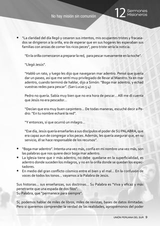 No hay misión sin comunión
Sermones
Misioneros12
UNIÓN PERUANA DEL SUR 9
•	 “La claridad del día llegó y cesaron sus intentos, mis ocupantes tristes y fracasa-
dos se dirigieron a la orilla, era de esperar que en sus hogares les esperaban sus
familias con ansias de comer los ricos peces”, pero triste sería la noticia.
“En la orilla comenzaron a preparar la red, para pescar nuevamente en la noche”.
“Llegó Jesús”.
“Habló un rato, y luego les dijo que navegaran mar adentro. Pensé que quería
dar un paseo, así que me sentí muy privilegiado de llevar al Maestro.Ya en mar
adentro, cuando terminó de hablar, dijo a Simón: “Boga mar adentro, y echad
vuestras redes para pescar”. (San Lucas 5:4)
Pedro no quería. Sabía muy bien que no era hora de pescar… Allí me di cuenta
que Jesús no era pescador…
“Decían que era muy buen carpintero… De todas maneras, escuché decir a Pe-
dro: “En tu nombre echaré la red”.
“Y entonces, sí que ocurrió un milagro…
“Ese día, Jesús quería enseñarles a sus discípulos el poder de SU PALABRA, que
era capaz aun de congregar a los peces.Además, les quería asegurar que, en su
servicio, él se hace responsable de los recursos”.
•	 “Boga mar adentro”. Intenta una vez más, confía en mi nombre una vez más, son
las palabras que nos quiere decir boga mar adentro.
•	 La Iglesia tiene que ir más adentro, no debe quedarse en la superficialidad, es
adentro donde suceden los milagros, y no en la orilla donde se quedan los espec-
tadores.
•	 En medio del gran conflicto cósmico entre el bien y el mal… En la confusión de
voces de todos los tonos… vayamos a la Palabra de Jesús.
Sus historias… sus enseñanzas, sus doctrinas… Su Palabra es “Viva y eficaz y más
penetrante que una espada de dos filos”.
Su Palabra, que “permanece para siempre”.
Sí, podemos hablar de miles de libros, miles de revistas, bases de datos ilimitadas.
Pero si queremos comprender la verdad de las realidades, apropiémonos del poder
 