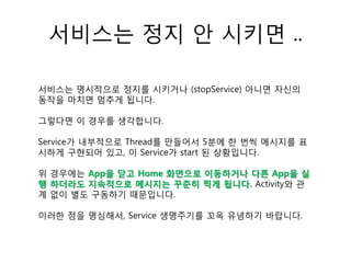 서비스는 정지 안 시키면 ..
서비스는 명시적으로 정지를 시키거나 (stopService) 아니면 자신의
동작을 마치면 멈추게 됩니다.
그렇다면 이 경우를 생각합니다.
Service가 내부적으로 Thread를 만들어서 5분에 한 번씩 메시지를 표
시하게 구현되어 있고, 이 Service가 start 된 상황입니다.
위 경우에는 App을 닫고 Home 화면으로 이동하거나 다른 App을 실
행 하더라도 지속적으로 메시지는 꾸준히 찍게 됩니다. Activity와 관
계 없이 별도 구동하기 때문입니다.
이러한 점을 명심해서, Service 생명주기를 꼬옥 유념하기 바랍니다.
 