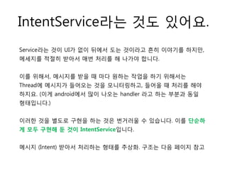 IntentService라는 것도 있어요.
Service라는 것이 UI가 없이 뒤에서 도는 것이라고 흔히 이야기를 하지만,
메세지를 적절히 받아서 매번 처리를 해 나가야 합니다.
이를 위해서, 메시지를 받을 때 마다 원하는 작업을 하기 위해서는
Thread에 메시지가 들어오는 것을 모니터링하고, 들어올 때 처리를 해야
하지요. (이게 android에서 많이 나오는 handler 라고 하는 부분과 동일
형태입니다.)
이러한 것을 별도로 구현을 하는 것은 번거러울 수 있습니다. 이를 단순하
게 모두 구현해 둔 것이 IntentService입니다.
메시지 (Intent) 받아서 처리하는 형태를 추상화. 구조는 다음 페이지 참고
 