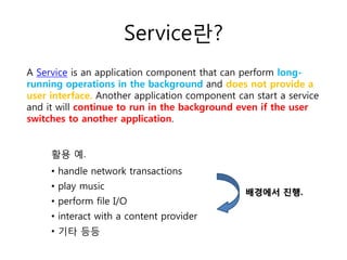 Service란?
A Service is an application component that can perform long-
running operations in the background and does not provide a
user interface. Another application component can start a service
and it will continue to run in the background even if the user
switches to another application.
활용 예.
• handle network transactions
• play music
• perform file I/O
• interact with a content provider
• 기타 등등
배경에서 진행.
 