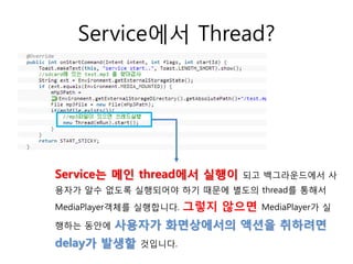 Service에서 Thread?
Service는 메인 thread에서 실행이 되고 백그라운드에서 사
용자가 알수 없도록 실행되어야 하기 때문에 별도의 thread를 통해서
MediaPlayer객체를 실행합니다. 그렇지 않으면 MediaPlayer가 실
행하는 동안에 사용자가 화면상에서의 액션을 취하려면
delay가 발생할 것입니다.
 