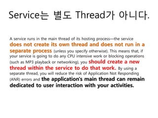 Service는 별도 Thread가 아니다.
A service runs in the main thread of its hosting process—the service
does not create its own thread and does not run in a
separate process (unless you specify otherwise). This means that, if
your service is going to do any CPU intensive work or blocking operations
(such as MP3 playback or networking), you should create a new
thread within the service to do that work. By using a
separate thread, you will reduce the risk of Application Not Responding
(ANR) errors and the application's main thread can remain
dedicated to user interaction with your activities.
 